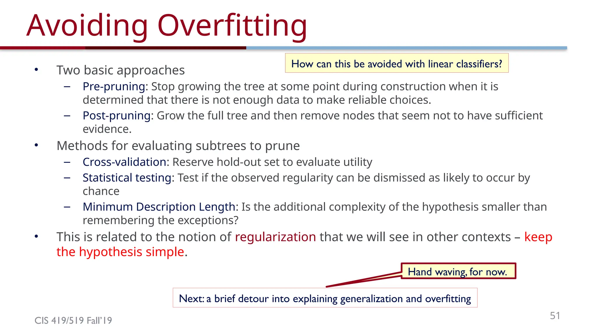CIS 419/519 Fall’19 51
Avoiding Overfitting
• Two basic approaches
– Pre-pruning: Stop growing the tree at some point during construction when it is
determined that there is not enough data to make reliable choices.
– Post-pruning: Grow the full tree and then remove nodes that seem not to have sufficient
evidence.
• Methods for evaluating subtrees to prune
– Cross-validation: Reserve hold-out set to evaluate utility
– Statistical testing: Test if the observed regularity can be dismissed as likely to occur by
chance
– Minimum Description Length: Is the additional complexity of the hypothesis smaller than
remembering the exceptions?
• This is related to the notion of regularization that we will see in other contexts – keep
the hypothesis simple.
How can this be avoided with linear classifiers?
Next: a brief detour into explaining generalization and overfitting
Hand waving, for now.
 