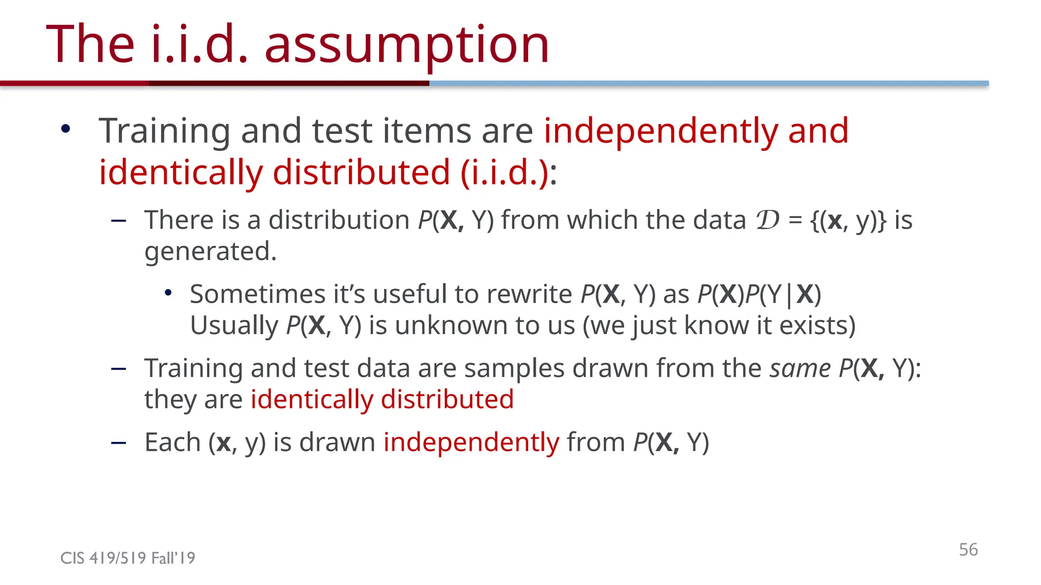 CIS 419/519 Fall’19 56
The i.i.d. assumption
• Training and test items are independently and
identically distributed (i.i.d.):
– There is a distribution P(X, Y) from which the data D = {(x, y)} is
generated.
• Sometimes it’s useful to rewrite P(X, Y) as P(X)P(Y|X)
Usually P(X, Y) is unknown to us (we just know it exists)
– Training and test data are samples drawn from the same P(X, Y):
they are identically distributed
– Each (x, y) is drawn independently from P(X, Y)
 