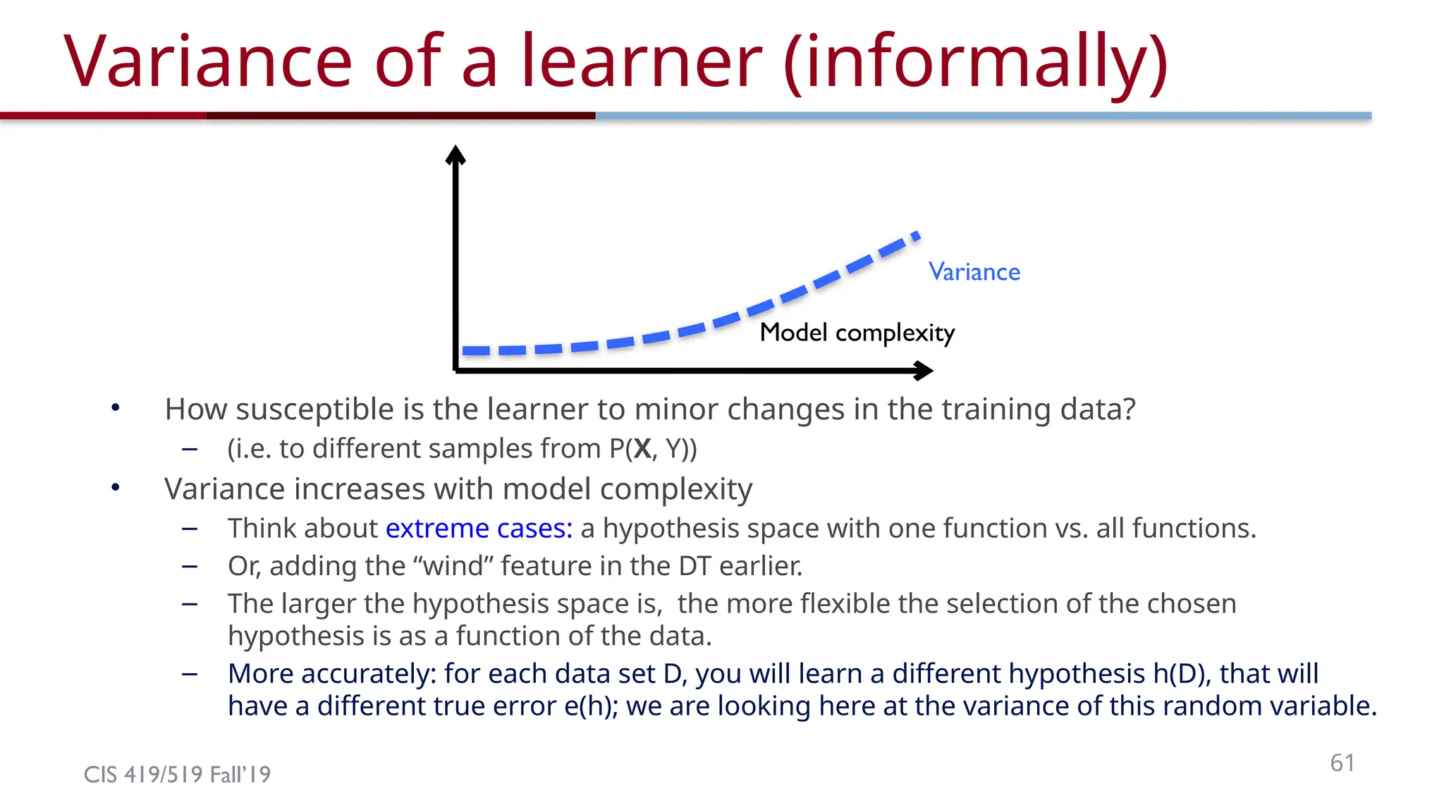 CIS 419/519 Fall’19 61
Model complexity
Variance of a learner (informally)
• How susceptible is the learner to minor changes in the training data?
– (i.e. to different samples from P(X, Y))
• Variance increases with model complexity
– Think about extreme cases: a hypothesis space with one function vs. all functions.
– Or, adding the “wind” feature in the DT earlier.
– The larger the hypothesis space is, the more flexible the selection of the chosen
hypothesis is as a function of the data.
– More accurately: for each data set D, you will learn a different hypothesis h(D), that will
have a different true error e(h); we are looking here at the variance of this random variable.
Variance
 
