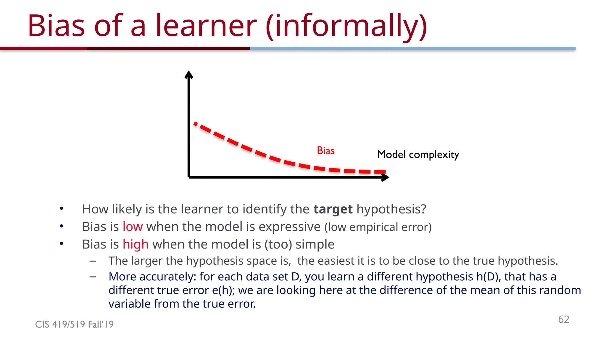 CIS 419/519 Fall’19 62
Model complexity
Bias of a learner (informally)
• How likely is the learner to identify the target hypothesis?
• Bias is low when the model is expressive (low empirical error)
• Bias is high when the model is (too) simple
– The larger the hypothesis space is, the easiest it is to be close to the true hypothesis.
– More accurately: for each data set D, you learn a different hypothesis h(D), that has a
different true error e(h); we are looking here at the difference of the mean of this random
variable from the true error.
Bias
 