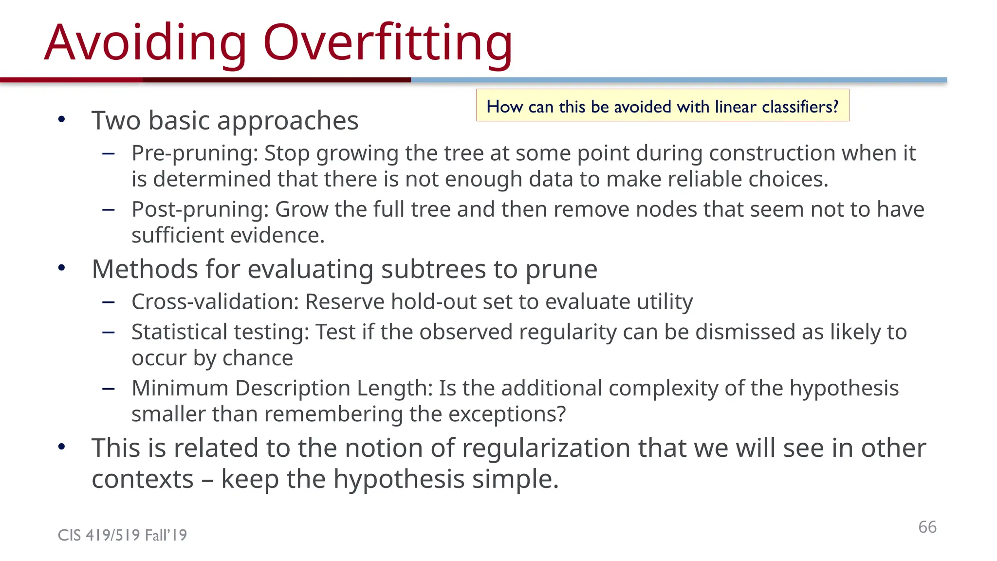 CIS 419/519 Fall’19 66
Avoiding Overfitting
• Two basic approaches
– Pre-pruning: Stop growing the tree at some point during construction when it
is determined that there is not enough data to make reliable choices.
– Post-pruning: Grow the full tree and then remove nodes that seem not to have
sufficient evidence.
• Methods for evaluating subtrees to prune
– Cross-validation: Reserve hold-out set to evaluate utility
– Statistical testing: Test if the observed regularity can be dismissed as likely to
occur by chance
– Minimum Description Length: Is the additional complexity of the hypothesis
smaller than remembering the exceptions?
• This is related to the notion of regularization that we will see in other
contexts – keep the hypothesis simple.
How can this be avoided with linear classifiers?
 