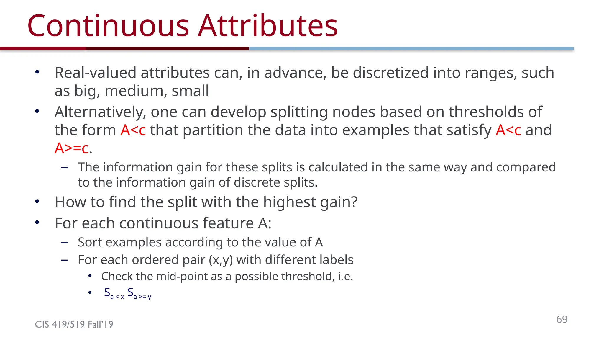CIS 419/519 Fall’19 69
Continuous Attributes
• Real-valued attributes can, in advance, be discretized into ranges, such
as big, medium, small
• Alternatively, one can develop splitting nodes based on thresholds of
the form A<c that partition the data into examples that satisfy A<c and
A>=c.
– The information gain for these splits is calculated in the same way and compared
to the information gain of discrete splits.
• How to find the split with the highest gain?
• For each continuous feature A:
– Sort examples according to the value of A
– For each ordered pair (x,y) with different labels
• Check the mid-point as a possible threshold, i.e.
• Sa < x Sa >= y
 