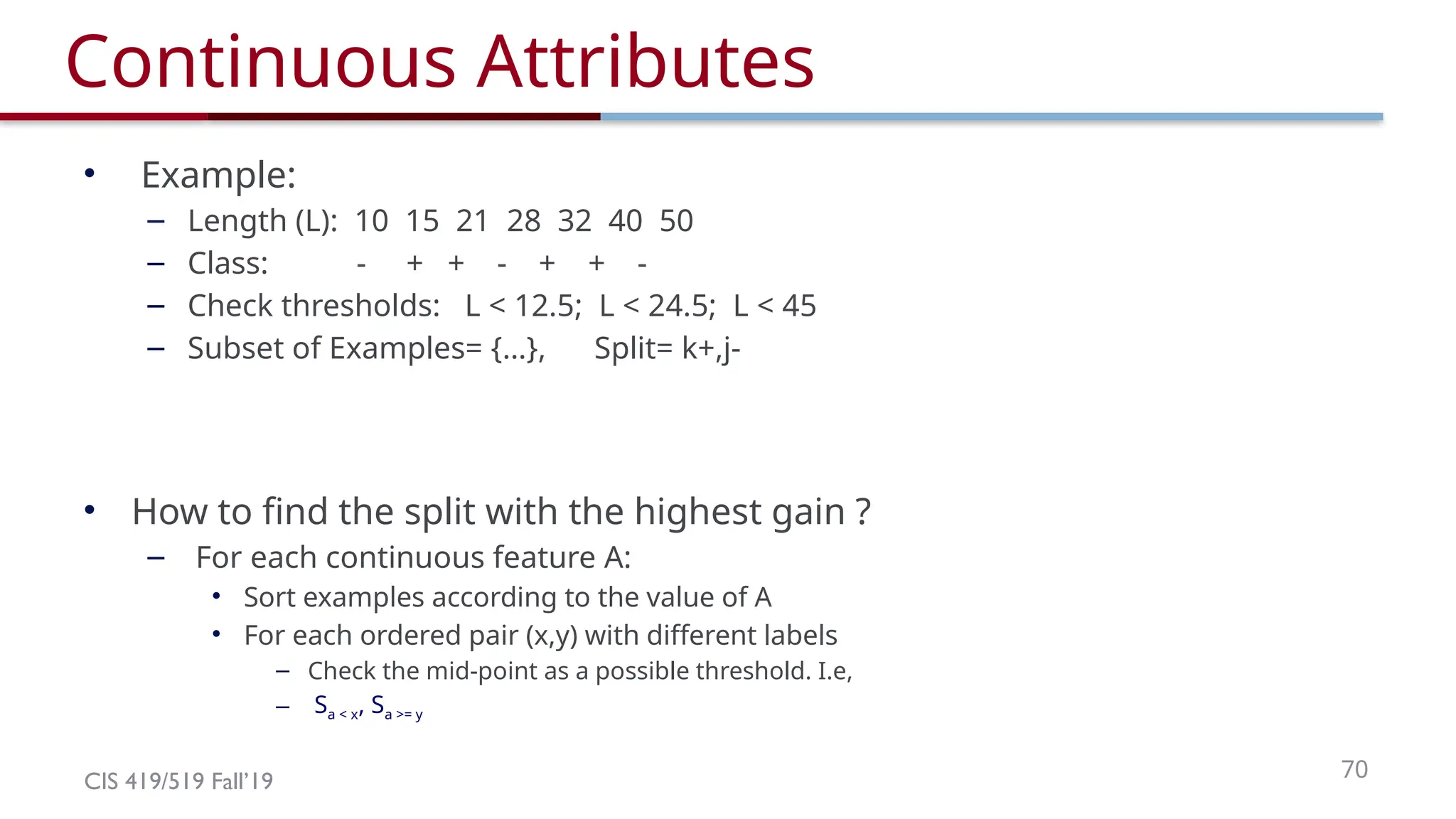 CIS 419/519 Fall’19 70
Continuous Attributes
• Example:
– Length (L): 10 15 21 28 32 40 50
– Class: - + + - + + -
– Check thresholds: L < 12.5; L < 24.5; L < 45
– Subset of Examples= {…}, Split= k+,j-
• How to find the split with the highest gain ?
– For each continuous feature A:
• Sort examples according to the value of A
• For each ordered pair (x,y) with different labels
– Check the mid-point as a possible threshold. I.e,
– Sa < x, Sa >= y
 
