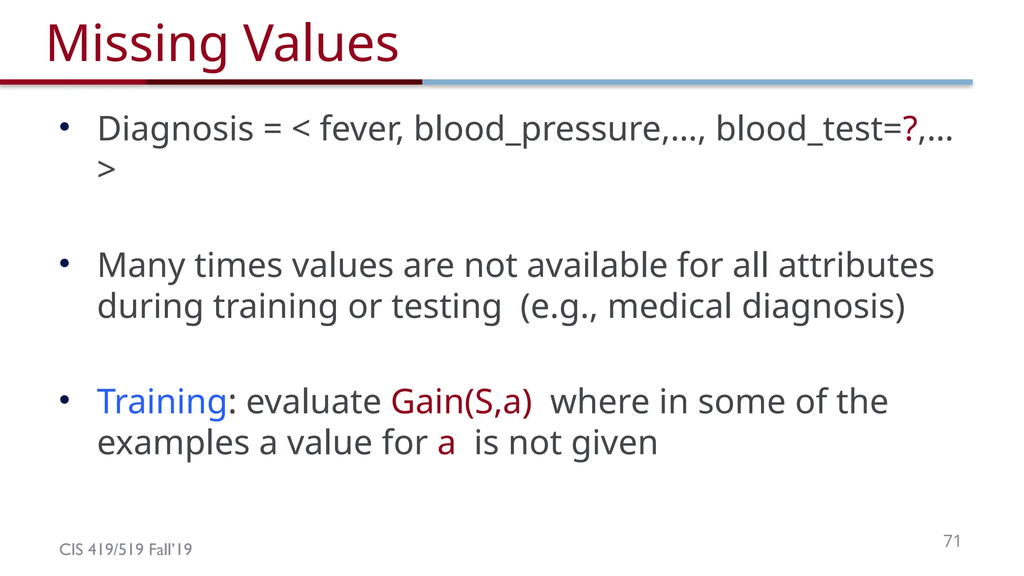 CIS 419/519 Fall’19 71
Missing Values
• Diagnosis = < fever, blood_pressure,…, blood_test=?,…
>
• Many times values are not available for all attributes
during training or testing (e.g., medical diagnosis)
• Training: evaluate Gain(S,a) where in some of the
examples a value for a is not given
 