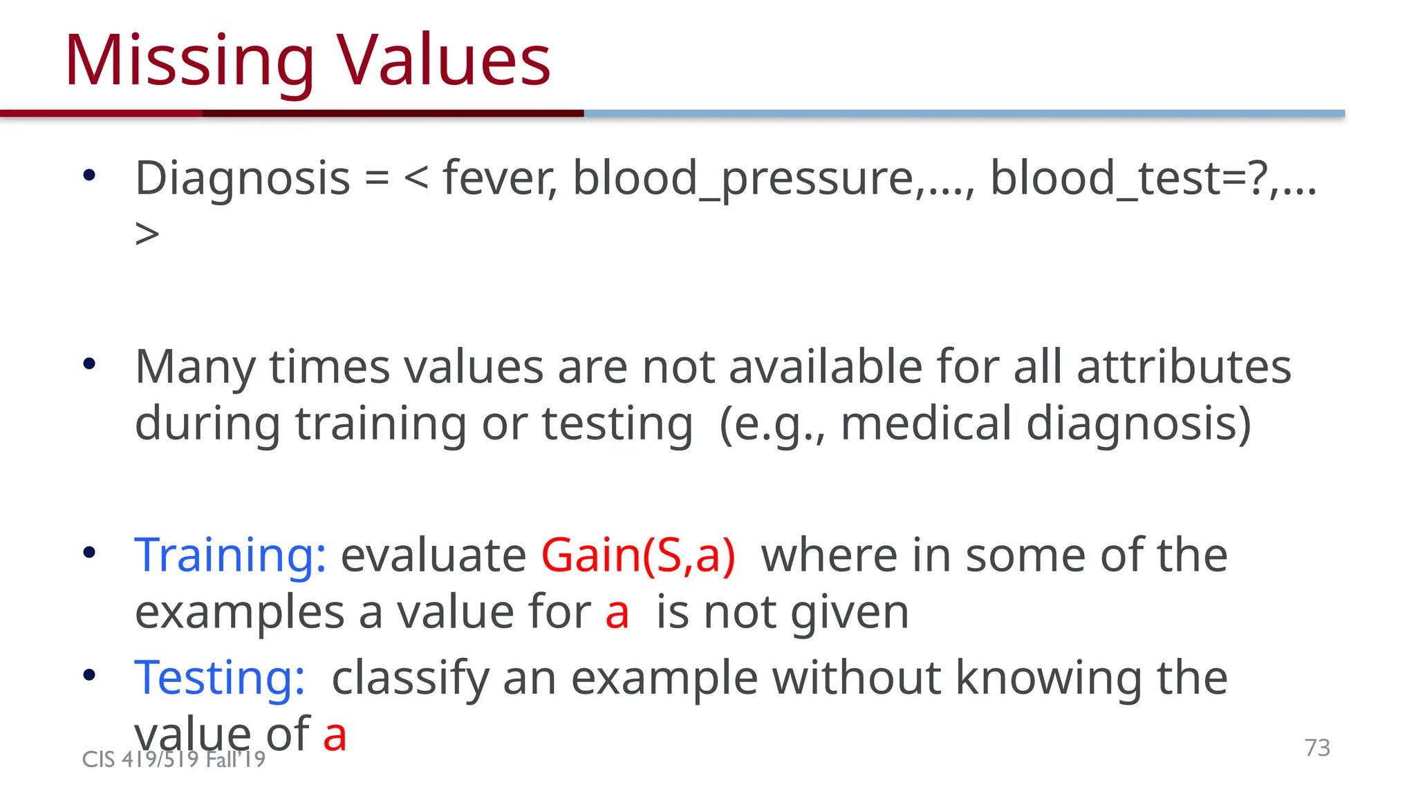 CIS 419/519 Fall’19 73
Missing Values
• Diagnosis = < fever, blood_pressure,…, blood_test=?,…
>
• Many times values are not available for all attributes
during training or testing (e.g., medical diagnosis)
• Training: evaluate Gain(S,a) where in some of the
examples a value for a is not given
• Testing: classify an example without knowing the
value of a
 