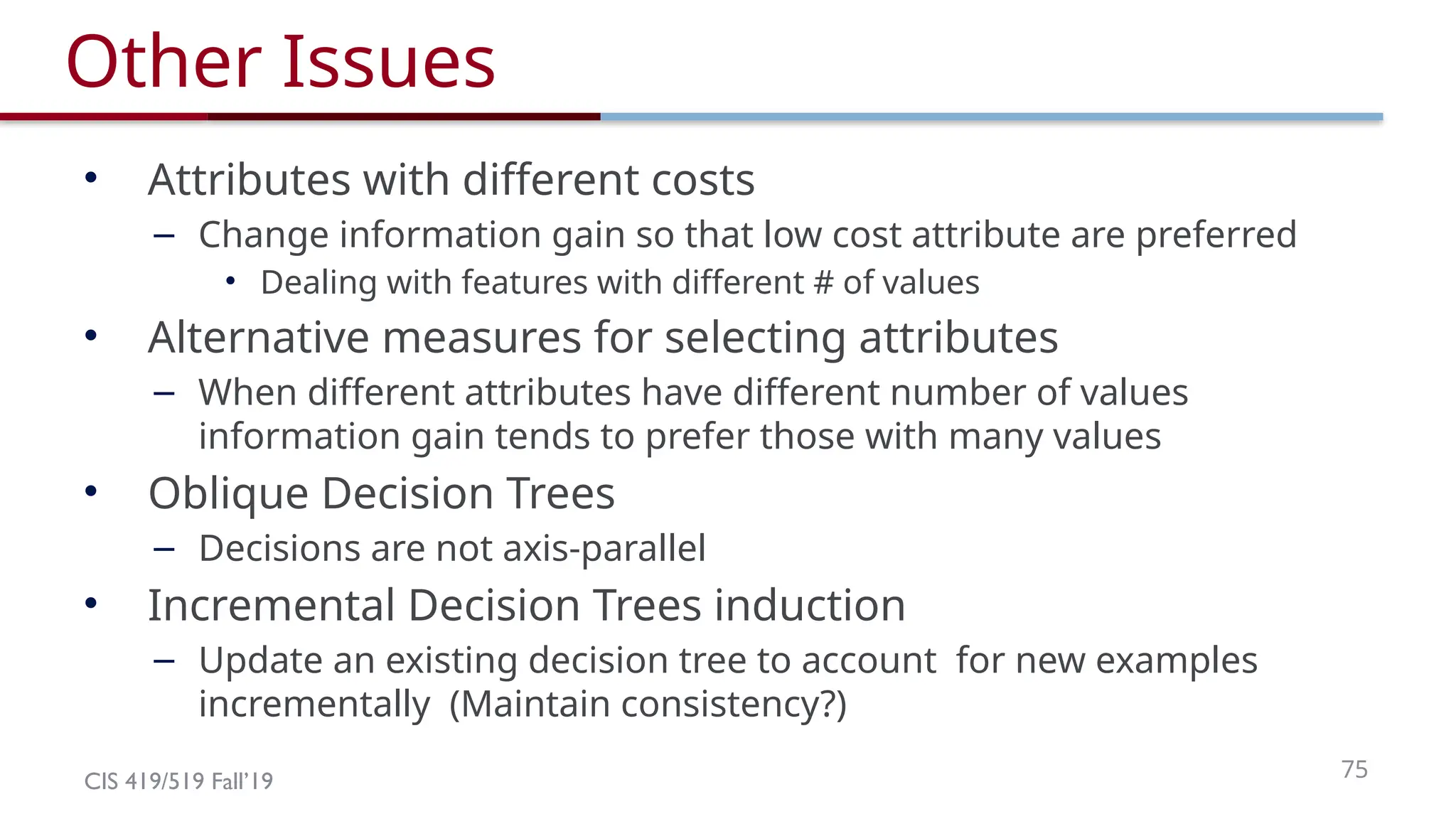 CIS 419/519 Fall’19 75
Other Issues
• Attributes with different costs
– Change information gain so that low cost attribute are preferred
• Dealing with features with different # of values
• Alternative measures for selecting attributes
– When different attributes have different number of values
information gain tends to prefer those with many values
• Oblique Decision Trees
– Decisions are not axis-parallel
• Incremental Decision Trees induction
– Update an existing decision tree to account for new examples
incrementally (Maintain consistency?)
 