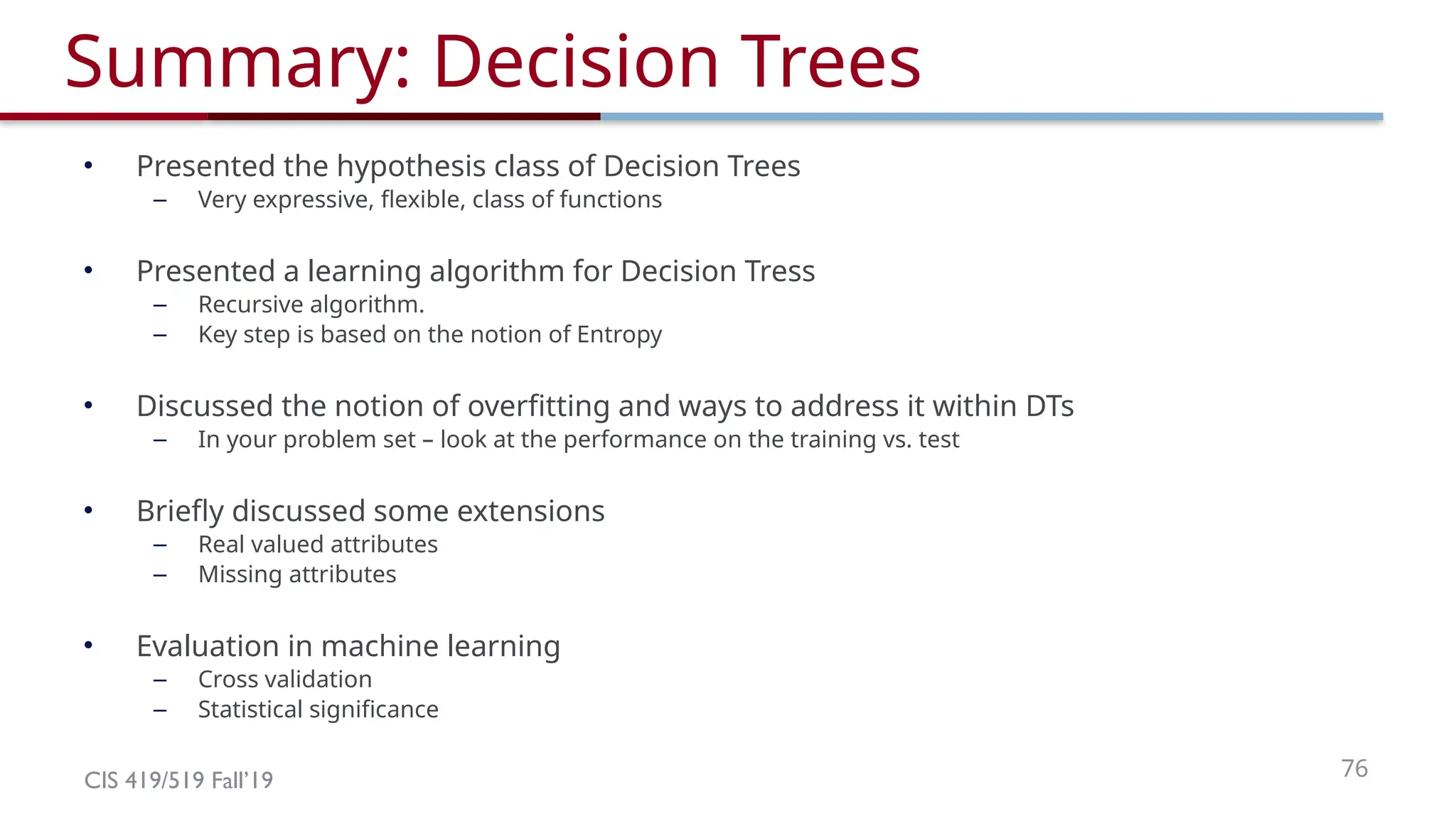 CIS 419/519 Fall’19 76
Summary: Decision Trees
• Presented the hypothesis class of Decision Trees
– Very expressive, flexible, class of functions
• Presented a learning algorithm for Decision Tress
– Recursive algorithm.
– Key step is based on the notion of Entropy
• Discussed the notion of overfitting and ways to address it within DTs
– In your problem set – look at the performance on the training vs. test
• Briefly discussed some extensions
– Real valued attributes
– Missing attributes
• Evaluation in machine learning
– Cross validation
– Statistical significance
 