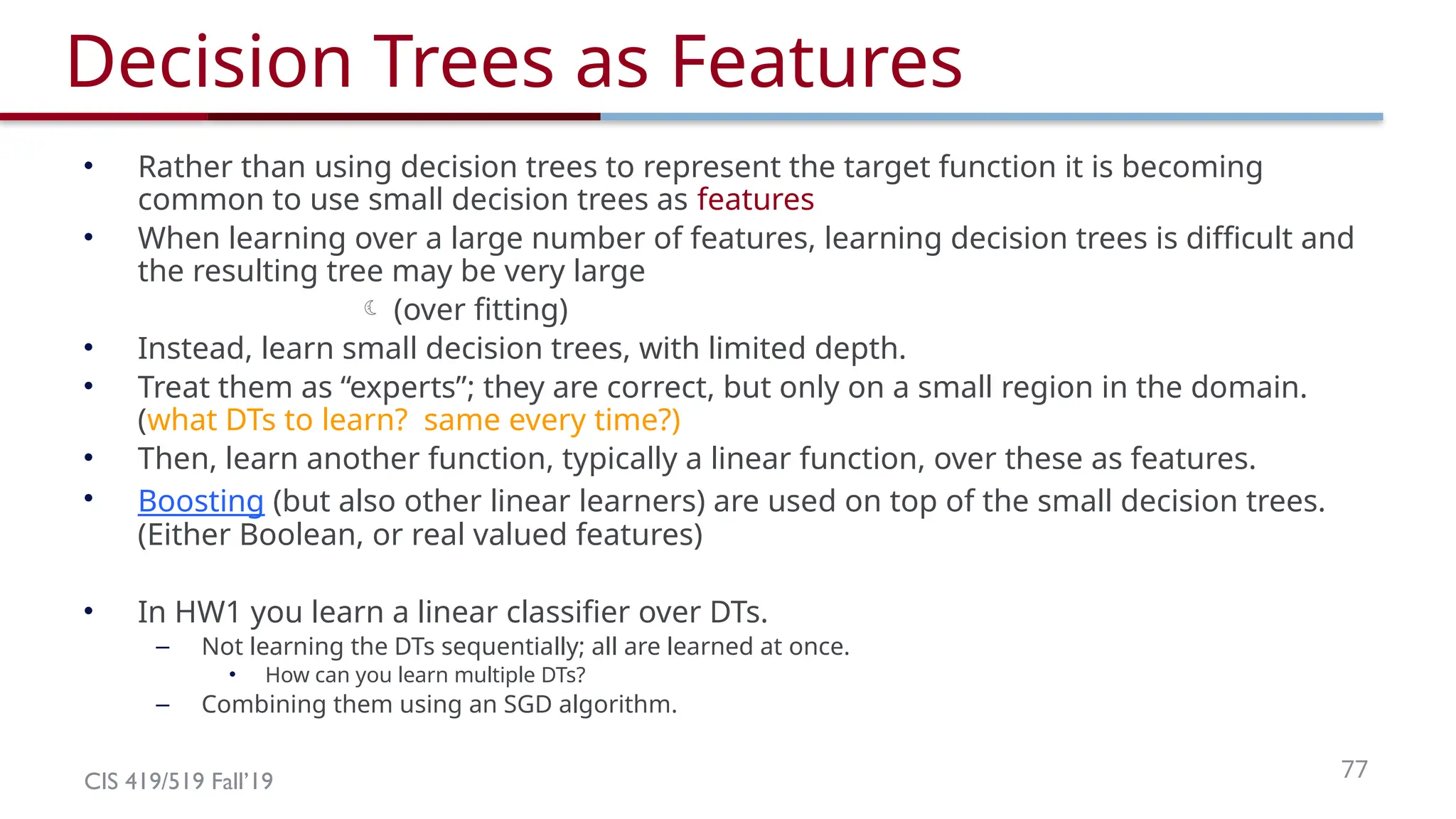 CIS 419/519 Fall’19 77
Decision Trees as Features
• Rather than using decision trees to represent the target function it is becoming
common to use small decision trees as features
• When learning over a large number of features, learning decision trees is difficult and
the resulting tree may be very large
 (over fitting)
• Instead, learn small decision trees, with limited depth.
• Treat them as “experts”; they are correct, but only on a small region in the domain.
(what DTs to learn? same every time?)
• Then, learn another function, typically a linear function, over these as features.
• Boosting (but also other linear learners) are used on top of the small decision trees.
(Either Boolean, or real valued features)
• In HW1 you learn a linear classifier over DTs.
– Not learning the DTs sequentially; all are learned at once.
• How can you learn multiple DTs?
– Combining them using an SGD algorithm.
 
