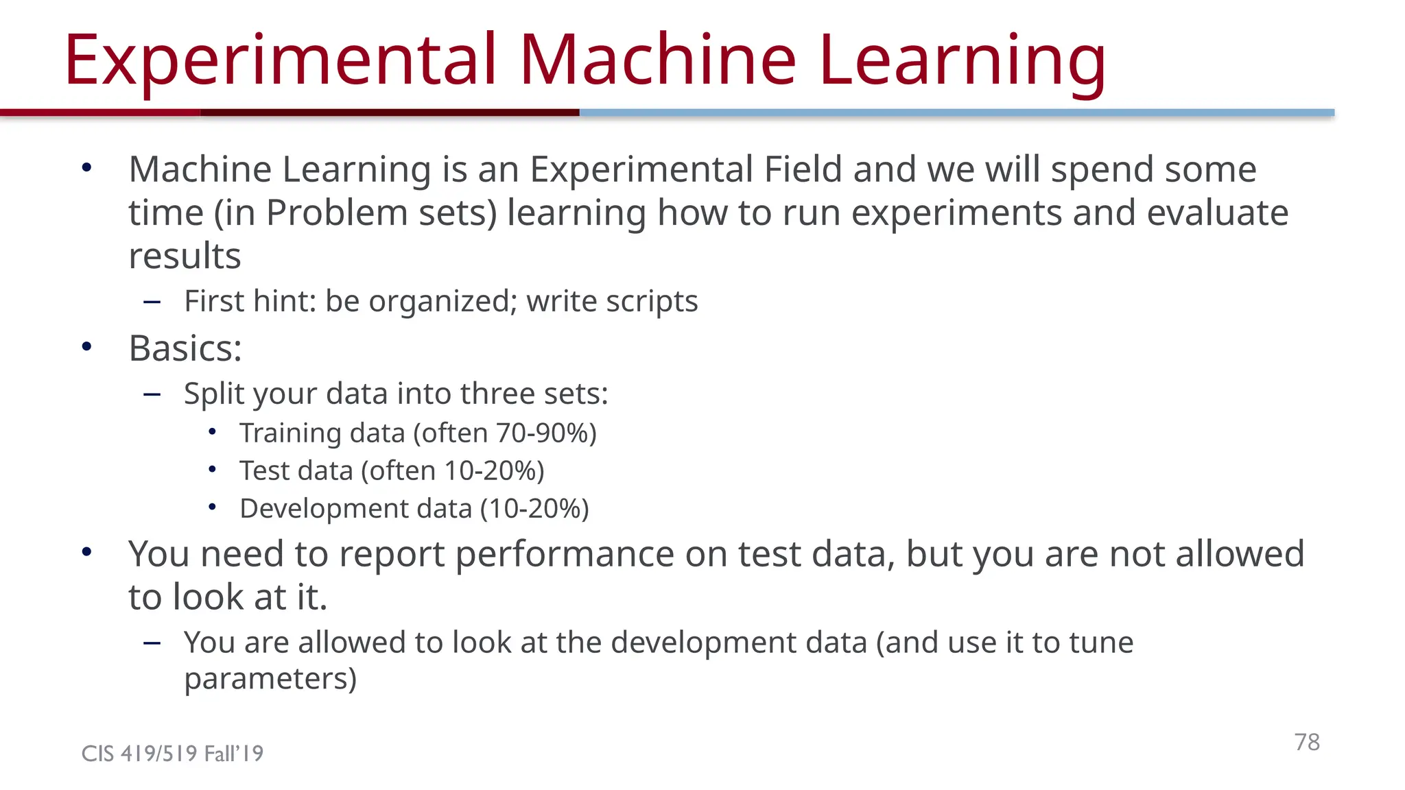 CIS 419/519 Fall’19 78
Experimental Machine Learning
• Machine Learning is an Experimental Field and we will spend some
time (in Problem sets) learning how to run experiments and evaluate
results
– First hint: be organized; write scripts
• Basics:
– Split your data into three sets:
• Training data (often 70-90%)
• Test data (often 10-20%)
• Development data (10-20%)
• You need to report performance on test data, but you are not allowed
to look at it.
– You are allowed to look at the development data (and use it to tune
parameters)
 