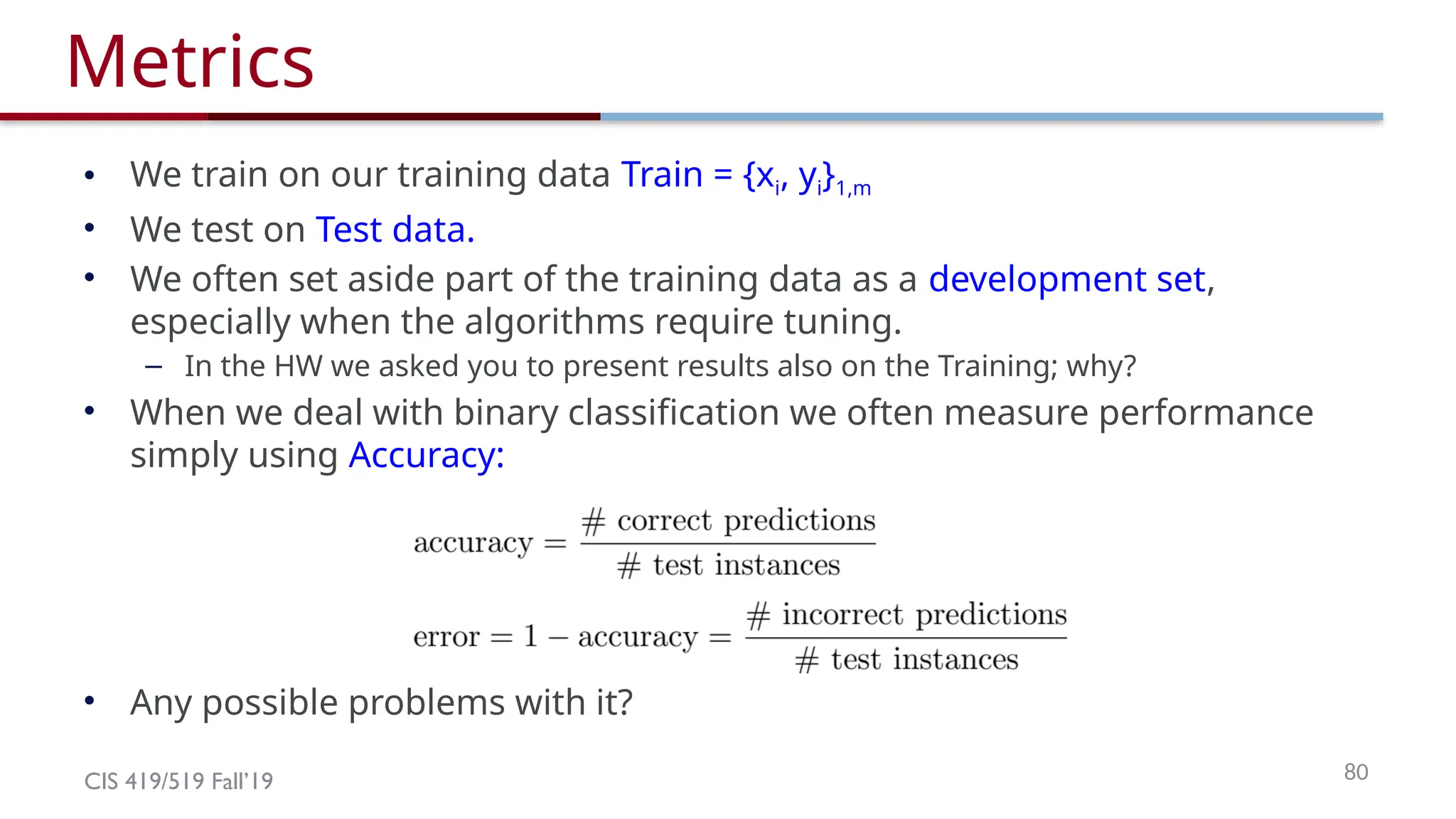 CIS 419/519 Fall’19 80
Metrics
• We train on our training data Train = {xi, yi}1,m
• We test on Test data.
• We often set aside part of the training data as a development set,
especially when the algorithms require tuning.
– In the HW we asked you to present results also on the Training; why?
• When we deal with binary classification we often measure performance
simply using Accuracy:
• Any possible problems with it?
 