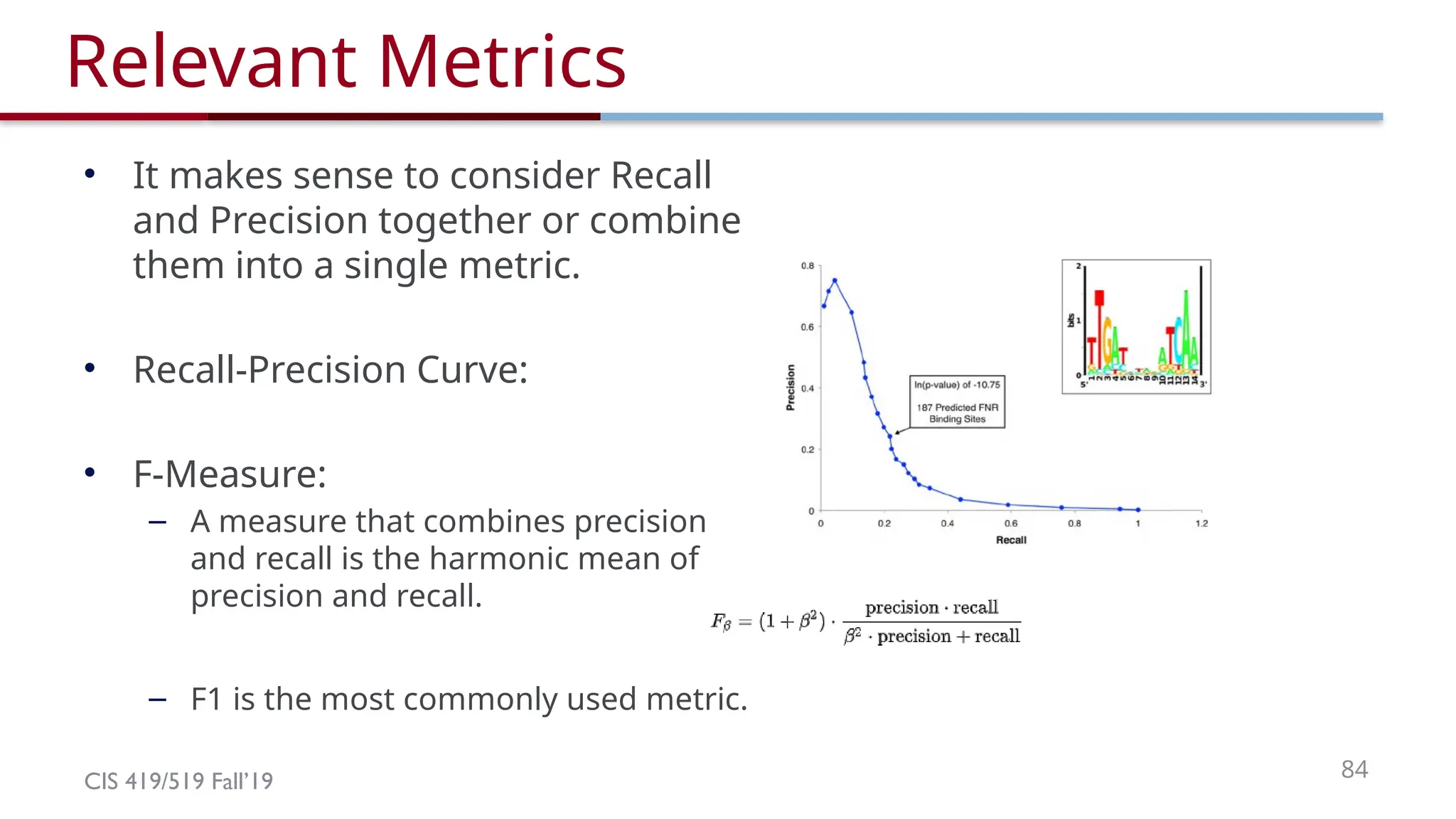 CIS 419/519 Fall’19 84
Relevant Metrics
• It makes sense to consider Recall
and Precision together or combine
them into a single metric.
• Recall-Precision Curve:
• F-Measure:
– A measure that combines precision
and recall is the harmonic mean of
precision and recall.
– F1 is the most commonly used metric.
 