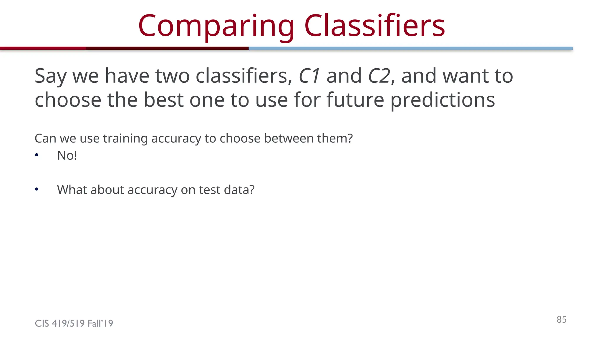 CIS 419/519 Fall’19 85
Comparing Classifiers
Say we have two classifiers, C1 and C2, and want to
choose the best one to use for future predictions
Can we use training accuracy to choose between them?
• No!
• What about accuracy on test data?
 