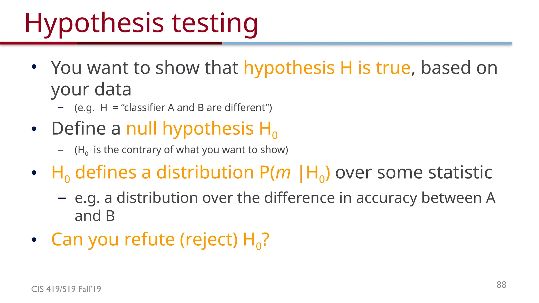 CIS 419/519 Fall’19 88
Hypothesis testing
• You want to show that hypothesis H is true, based on
your data
– (e.g. H = “classifier A and B are different”)
• Define a null hypothesis H0
– (H0 is the contrary of what you want to show)
• H0 defines a distribution P(m |H0) over some statistic
– e.g. a distribution over the difference in accuracy between A
and B
• Can you refute (reject) H0?
 