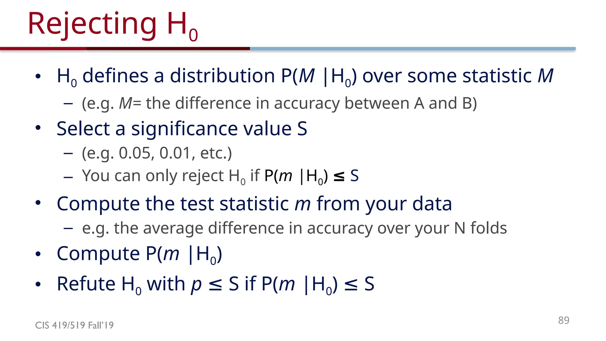 CIS 419/519 Fall’19 89
Rejecting H0
• H0 defines a distribution P(M |H0) over some statistic M
– (e.g. M= the difference in accuracy between A and B)
• Select a significance value S
– (e.g. 0.05, 0.01, etc.)
– You can only reject H0 if P(m |H0) ≤ S
• Compute the test statistic m from your data
– e.g. the average difference in accuracy over your N folds
• Compute P(m |H0)
• Refute H0 with p S if P(
≤ m |H0) S
≤
 