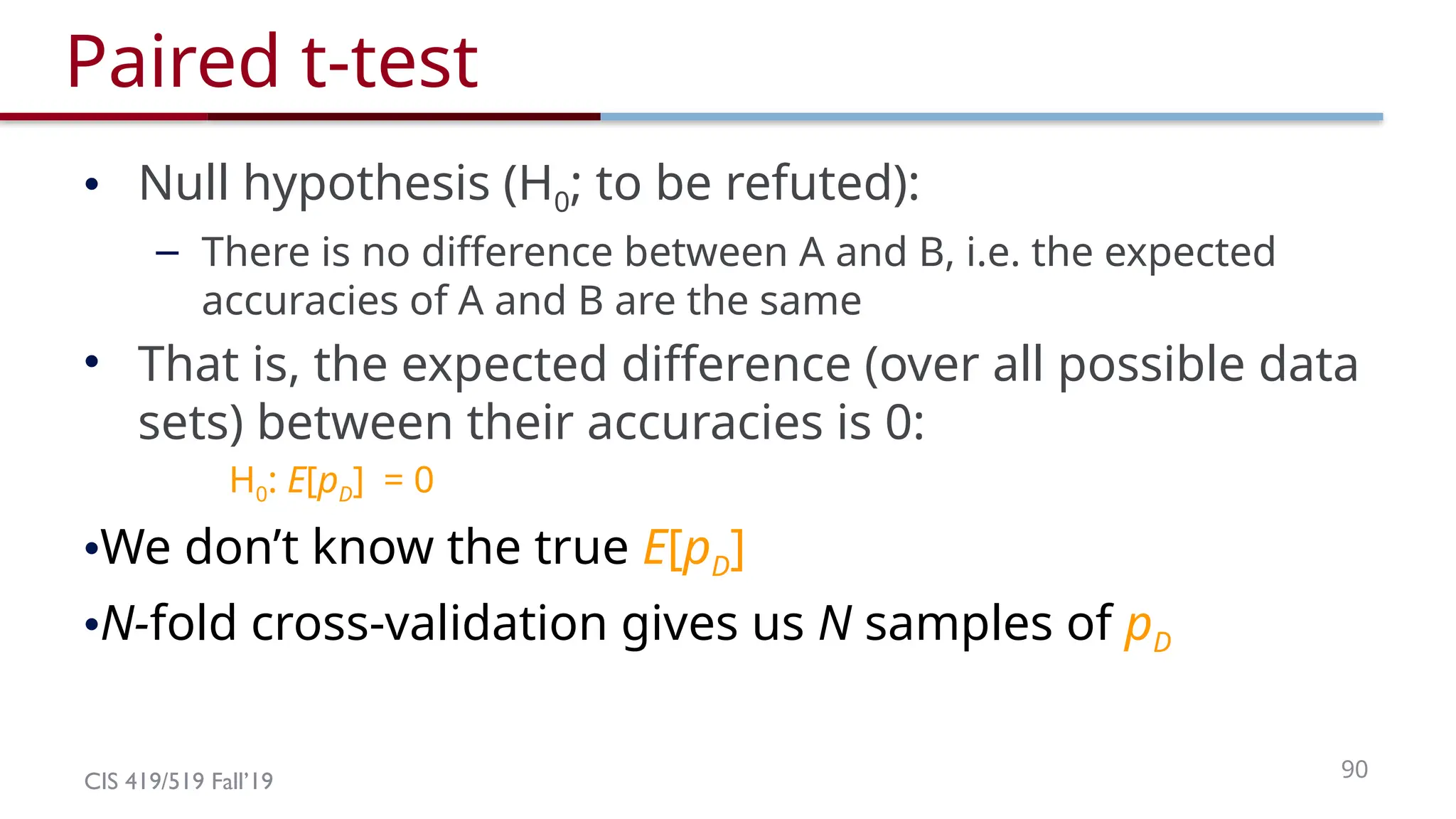 CIS 419/519 Fall’19 90
Paired t-test
• Null hypothesis (H0; to be refuted):
– There is no difference between A and B, i.e. the expected
accuracies of A and B are the same
• That is, the expected difference (over all possible data
sets) between their accuracies is 0:
H0: E[pD] = 0
•We don’t know the true E[pD]
•N-fold cross-validation gives us N samples of pD
 