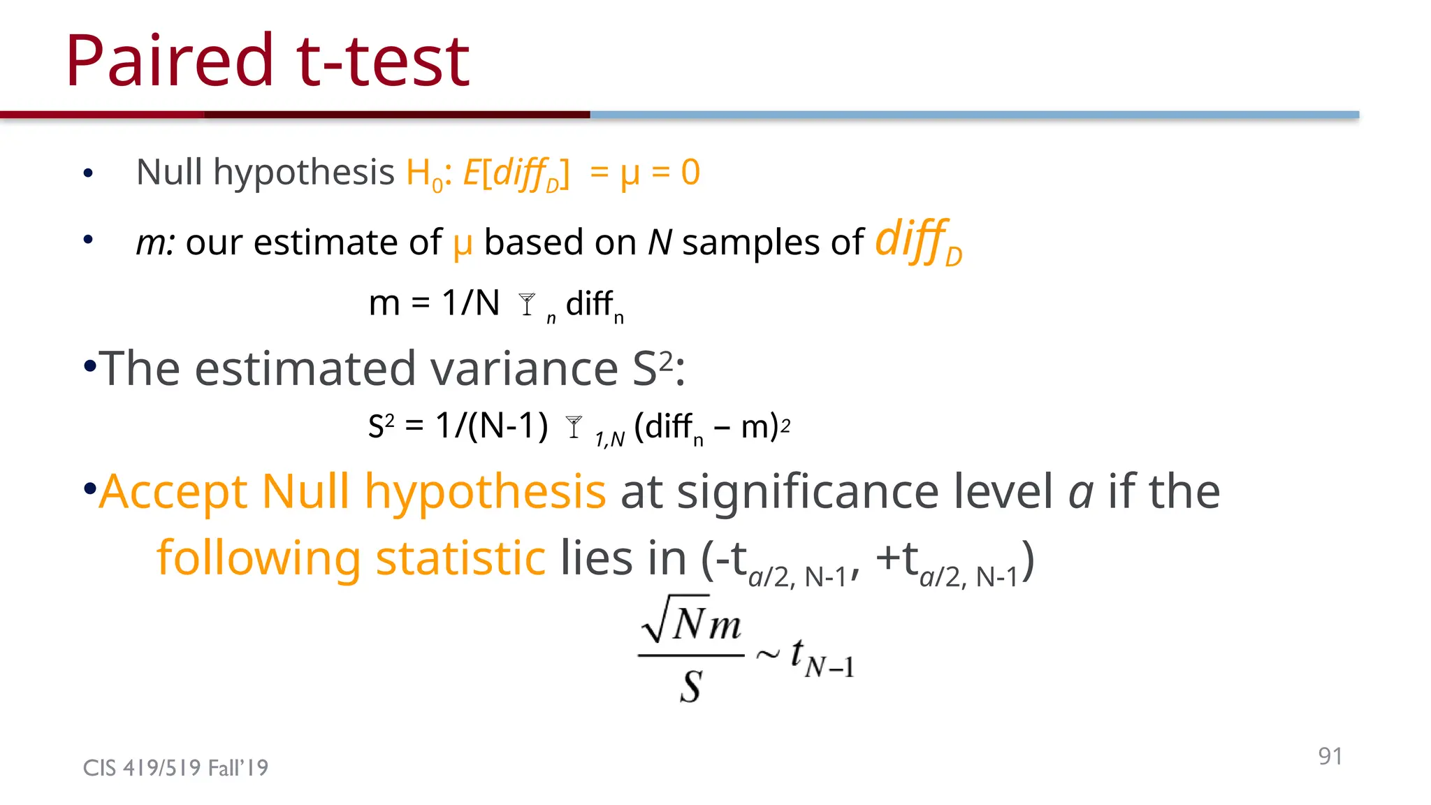 CIS 419/519 Fall’19 91
Paired t-test
• Null hypothesis H0: E[diffD] = μ = 0
• m: our estimate of μ based on N samples of diffD
m = 1/N n diffn
•The estimated variance S2
:
S2
= 1/(N-1) 1,N (diffn – m)2
•Accept Null hypothesis at significance level a if the
following statistic lies in (-ta/2, N-1, +ta/2, N-1)
 