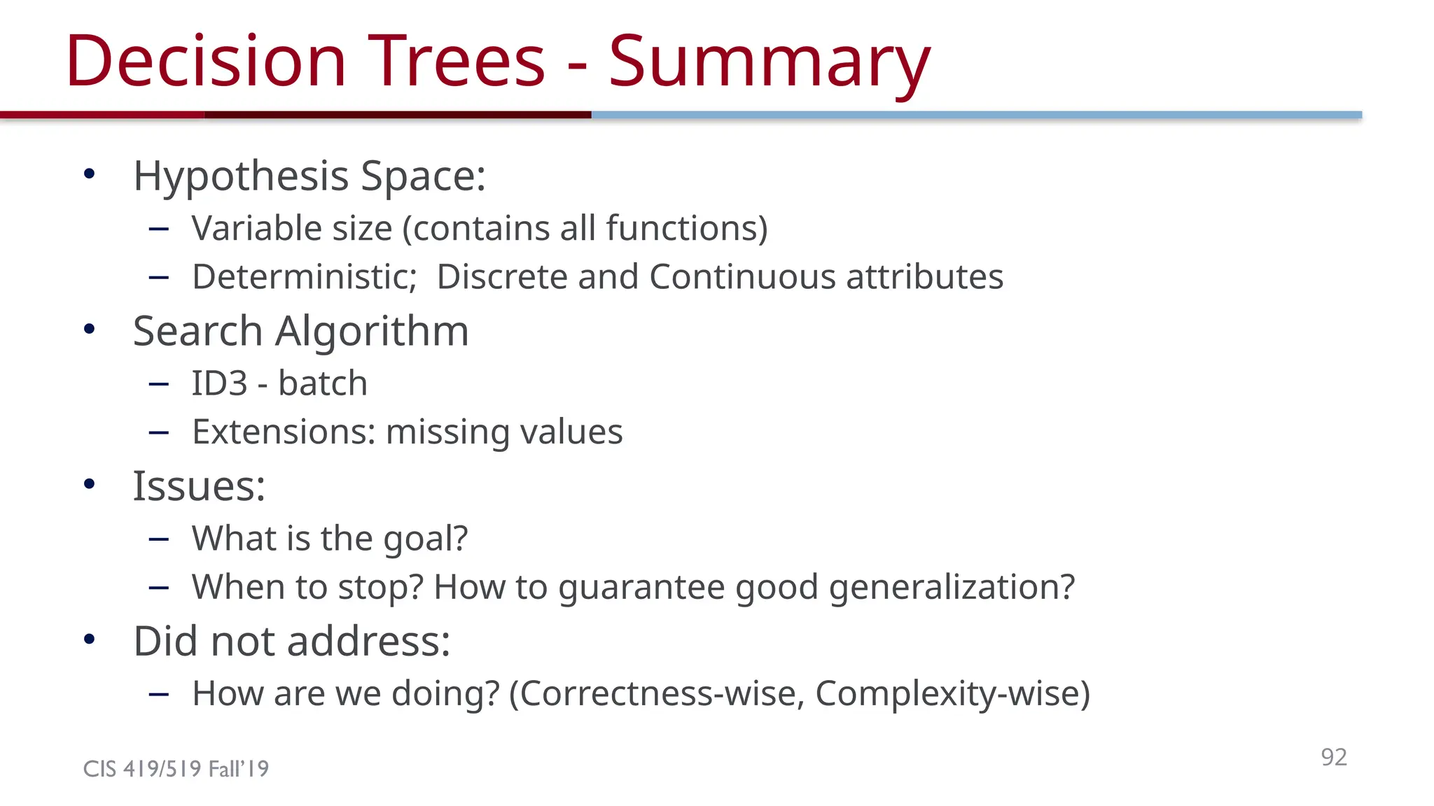 CIS 419/519 Fall’19 92
Decision Trees - Summary
• Hypothesis Space:
– Variable size (contains all functions)
– Deterministic; Discrete and Continuous attributes
• Search Algorithm
– ID3 - batch
– Extensions: missing values
• Issues:
– What is the goal?
– When to stop? How to guarantee good generalization?
• Did not address:
– How are we doing? (Correctness-wise, Complexity-wise)
 