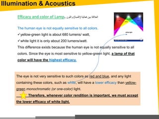 Illumination & Acoustics
Efficacy and color of Lamp. ‫فعالية‬ ‫بين‬ ‫العالقة‬(‫اللمبة‬)‫واللون‬
The human eye is not equally sensitive to all colors.
yellow-green light is about 680 lumens/ watt,
white light it is only about 200 lumens/watt.
This difference exists because the human eye is not equally sensitive to all
colors. Since the eye is most sensitive to yellow-green light, a lamp of that
color will have the highest efficacy.
The eye is not very sensitive to such colors as red and blue, and any light
containing these colors, such as white, will have a lower efficacy than yellow-
green monochromatic (or one-color) light.
Therefore, whenever color rendition is important, we must accept
the lower efficacy of white light.
 