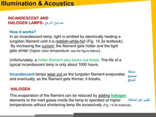 Illumination & Acoustics
How it works?
In an incandescent lamp, light is emitted by electrically heating a
tungsten filament until it is reddish-white-hot (Fig. 14.3a textbook).
By increasing the current, the filament gets hotter and the light
gets whiter (higher color temperature- see the figure bellow).
Unfortunately, a hotter filament also burns out faster. The life of a
typical incandescent lamp is only about 1000 hours.
INCANDESCENT AND
HALOGEN LAMPS- ‫التوهج‬ ‫مصابيح‬
Incandescent lamps wear out as the tungsten filament evaporates
and eventually, as the filament gets thinner, it breaks.
This evaporation of the filament can be reduced by adding halogen
elements to the inert gases inside the lamp to operated at higher
temperatures without shortening lamp life excessively (Fig. 14.3b textbook).
HALOGEN
‫مشكلة‬
‫مصابيح‬
‫التوهج‬
‫المشكلة‬ ‫لحل‬ ‫تطوير‬
 