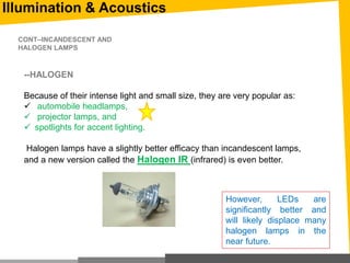 Illumination & Acoustics
--HALOGEN
Because of their intense light and small size, they are very popular as:
 automobile headlamps,
 projector lamps, and
 spotlights for accent lighting.
Halogen lamps have a slightly better efficacy than incandescent lamps,
and a new version called the Halogen IR (infrared) is even better.
CONT--INCANDESCENT AND
HALOGEN LAMPS
However, LEDs are
significantly better and
will likely displace many
halogen lamps in the
near future.
 