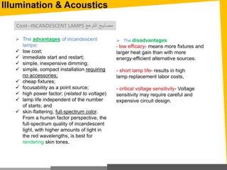 Illumination & Acoustics
 The advantages of incandescent
lamps:
 low cost;
 immediate start and restart;
 simple, inexpensive dimming;
 simple, compact installation requiring
no accessories;
 cheap fixtures;
 focusability as a point source;
 high power factor; (related to voltage)
 lamp life independent of the number
of starts; and
 skin‐flattering, full‐spectrum color.
From a human factor perspective, the
full‐spectrum quality of incandescent
light, with higher amounts of light in
the red wavelengths, is best for
rendering skin tones.
 The disadvantages:
- low efficacy- means more fixtures and
larger heat gain than with more
energy‐efficient alternative sources.
- short lamp life- results in high
lamp‐replacement labor costs,
- critical voltage sensitivity- Voltage
sensitivity may require careful and
expensive circuit design.
Cont--INCANDESCENT LAMPS ‫التوهج‬ ‫مصابيح‬
 