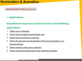 Illumination & Acoustics
 Applications:
Incandescent lamp use should be limited to the following
applications:
1. Where use is infrequent.
2. Where there is frequent short‐duration use.
3. Where low‐cost dimming is required.
4. Where the point source characteristic of the lamp is important, as in
focusing fixtures.
5. Where minimum initial cost is essential.
6. Where its characteristically good color rendering is desired.
INCANDESCENT LAMPS ‫التوهج‬ ‫مصابيح‬
 