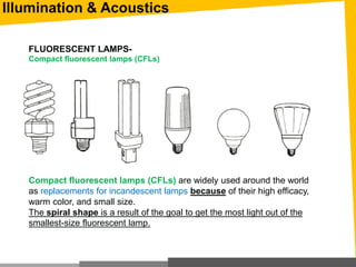 Illumination & Acoustics
FLUORESCENT LAMPS-
Compact fluorescent lamps (CFLs)
Compact fluorescent lamps (CFLs) are widely used around the world
as replacements for incandescent lamps because of their high efficacy,
warm color, and small size.
The spiral shape is a result of the goal to get the most light out of the
smallest-size fluorescent lamp.
 