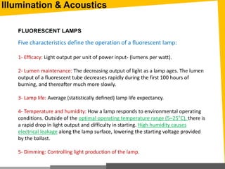 Illumination & Acoustics
FLUORESCENT LAMPS
Five characteristics define the operation of a fluorescent lamp:
1- Efficacy: Light output per unit of power input- (lumens per watt).
2- Lumen maintenance: The decreasing output of light as a lamp ages. The lumen
output of a fluorescent tube decreases rapidly during the first 100 hours of
burning, and thereafter much more slowly.
3- Lamp life: Average (statistically defined) lamp life expectancy.
4- Temperature and humidity: How a lamp responds to environmental operating
conditions. Outside of the optimal operating temperature range (5–25°C), there is
a rapid drop in light output and difficulty in starting. High humidity causes
electrical leakage along the lamp surface, lowering the starting voltage provided
by the ballast.
5- Dimming: Controlling light production of the lamp.
 