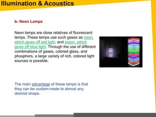 Illumination & Acoustics
b- Neon Lamps
Neon lamps are close relatives of fluorescent
lamps. These lamps use such gases as neon,
which gives off red light, and argon, which
gives off blue light. Through the use of different
combinations of gases, colored glass, and
phosphors, a large variety of rich, colored light
sources is possible.
The main advantage of these lamps is that
they can be custom-made to almost any
desired shape.
 
