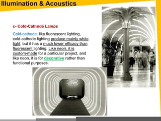 Illumination & Acoustics
c- Cold-Cathode Lamps
Cold-cathode: like fluorescent lighting,
cold-cathode lighting produce mainly white
light, but it has a much lower efficacy than
fluorescent lighting. Like neon, it is
custom-made for a particular project, and
like neon, it is for decorative rather than
functional purposes.
 