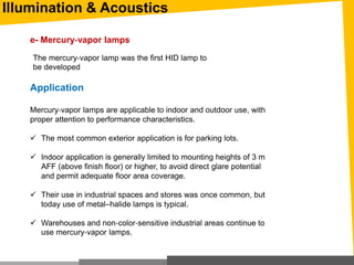 Illumination & Acoustics
Application
Mercury‐vapor lamps are applicable to indoor and outdoor use, with
proper attention to performance characteristics.
 The most common exterior application is for parking lots.
 Indoor application is generally limited to mounting heights of 3 m
AFF (above finish floor) or higher, to avoid direct glare potential
and permit adequate floor area coverage.
 Their use in industrial spaces and stores was once common, but
today use of metal–halide lamps is typical.
 Warehouses and non‐color‐sensitive industrial areas continue to
use mercury‐vapor lamps.
e- Mercury‐vapor lamps
The mercury‐vapor lamp was the first HID lamp to
be developed
 