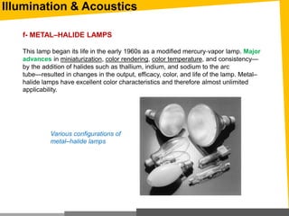 Illumination & Acoustics
f- METAL–HALIDE LAMPS
This lamp began its life in the early 1960s as a modified mercury‐vapor lamp. Major
advances in miniaturization, color rendering, color temperature, and consistency—
by the addition of halides such as thallium, indium, and sodium to the arc
tube—resulted in changes in the output, efficacy, color, and life of the lamp. Metal–
halide lamps have excellent color characteristics and therefore almost unlimited
applicability.
Various configurations of
metal–halide lamps
 