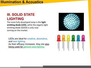Illumination & Acoustics
III. SOLID STATE
LIGHTING
The most fully developed lamp is the light
emitting diode (LED), while the organic light
emitting diode (OLED) is only now
coming on the market.
LEDs are ideal for creative, decorative,
and task lighting.
As their efficacy increases, they are also
being used for general area lighting.
 