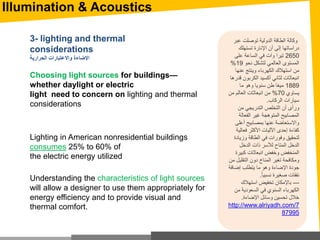 Understanding the characteristics of light sources
will allow a designer to use them appropriately for
energy efficiency and to provide visual and
thermal comfort.
Choosing light sources for buildings—
whether daylight or electric
light need to concern on lighting and thermal
considerations
3- lighting and thermal
considerations
‫الحرارية‬ ‫واالعتبارات‬ ‫اإلضاءة‬
Lighting in American nonresidential buildings
consumes 25% to 60% of
the electric energy utilized
‫عب‬ ‫توصلت‬ ‫الدولية‬ ‫الطاقة‬ ‫وكالة‬‫ر‬
‫تستهلك‬ ‫اإلنارة‬ ‫أن‬ ‫إلى‬ ‫دراساتها‬
2650‫على‬ ‫الساعة‬ ‫في‬ ‫وات‬ ‫تيرا‬
‫نحو‬ ‫لتشكل‬ ‫العالمي‬ ‫المستوى‬19%
‫عنها‬ ‫وينتج‬ ‫الكهرباء‬ ‫استهالك‬ ‫من‬
‫ق‬ ‫الكربون‬ ‫أكسيد‬ ‫لثاني‬ ‫انبعاثات‬‫درها‬
1889‫ما‬ ‫وهو‬ ‫سنويا‬ ‫طن‬ ‫ميغا‬
‫يساوي‬70%‫من‬ ‫العالم‬ ‫انبعاثات‬ ‫من‬
‫الركاب‬ ‫سيارات‬.
‫من‬ ‫التدريجي‬ ‫التخلص‬ ‫أن‬ ‫ورأى‬
‫الفعالة‬ ‫غير‬ ‫المتوهجة‬ ‫المصابيح‬
‫أعلى‬ ‫بمصابيح‬ ‫عنها‬ ‫واالستعاضة‬
‫فعالي‬ ‫األكثر‬ ‫اآلليات‬ ‫إحدى‬ ‫كفاءة‬‫ة‬
‫وزياد‬ ‫الطاقة‬ ‫في‬ ‫وفورات‬ ‫لتحقيق‬‫ة‬
‫الدخل‬ ‫ذات‬ ‫لألسر‬ ‫المتاح‬ ‫الدخل‬
‫كبي‬ ‫انبعاثات‬ ‫وخفض‬ ‫المنخفض‬‫رة‬
‫التقلي‬ ‫دون‬ ‫المناخ‬ ‫تغير‬ ‫ومكافحة‬‫من‬ ‫ل‬
‫ما‬ ‫وهو‬ ‫اإلضاءة‬ ‫جودة‬‫إضافة‬ ‫يتطلب‬
‫نفقات‬‫صغيرة‬‫نسبيا‬.
---‫باإلمكان‬‫استهالك‬ ‫تخفيض‬
‫من‬ ‫السعودية‬ ‫في‬ ‫السنوي‬ ‫الكهرباء‬
‫وسائل‬ ‫تحسين‬ ‫خالل‬‫اإلضاءة‬.
http://www.alriyadh.com/7
87995
Illumination & Acoustics
 