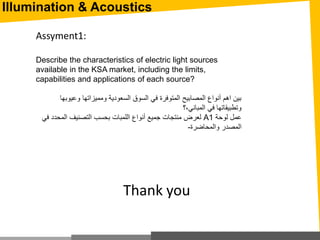 Illumination & Acoustics
Assyment1:
Describe the characteristics of electric light sources
available in the KSA market, including the limits,
capabilities and applications of each source?
‫وعيوب‬ ‫ومميزاتها‬ ‫السعودية‬ ‫السوق‬ ‫في‬ ‫المتوفرة‬ ‫المصابيح‬ ‫أنواع‬ ‫اهم‬ ‫بين‬‫ها‬
‫المباني،؟‬ ‫في‬ ‫وتطبيقاتها‬
‫لوحة‬ ‫عمل‬A1‫المحد‬ ‫التصنيف‬ ‫بحسب‬ ‫اللمبات‬ ‫أنواع‬ ‫جميع‬ ‫منتجات‬ ‫لعرض‬‫في‬ ‫د‬
‫والمحاضرة‬ ‫المصدر‬-
Thank you
 
