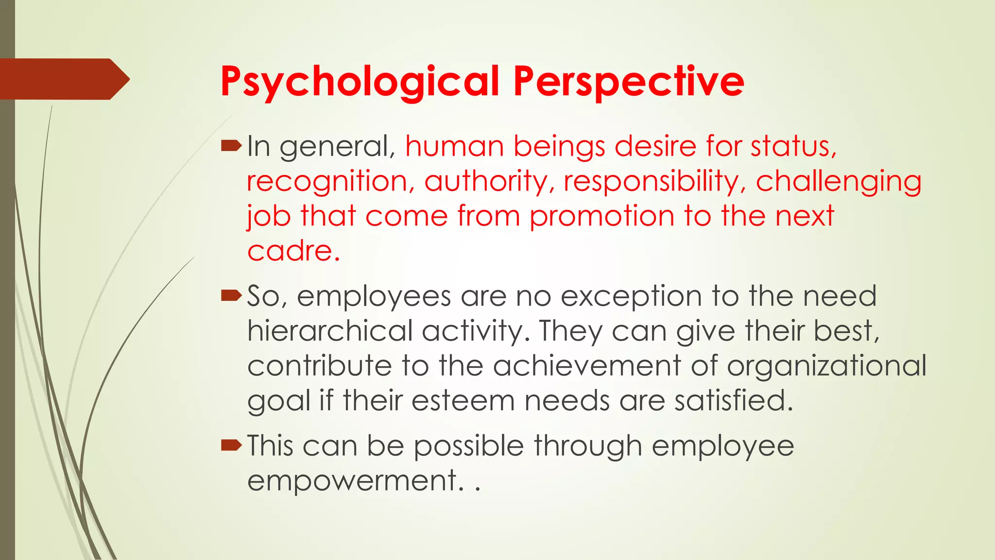 Psychological Perspective
In general, human beings desire for status,
recognition, authority, responsibility, challenging
job that come from promotion to the next
cadre.
So, employees are no exception to the need
hierarchical activity. They can give their best,
contribute to the achievement of organizational
goal if their esteem needs are satisfied.
This can be possible through employee
empowerment. .
 