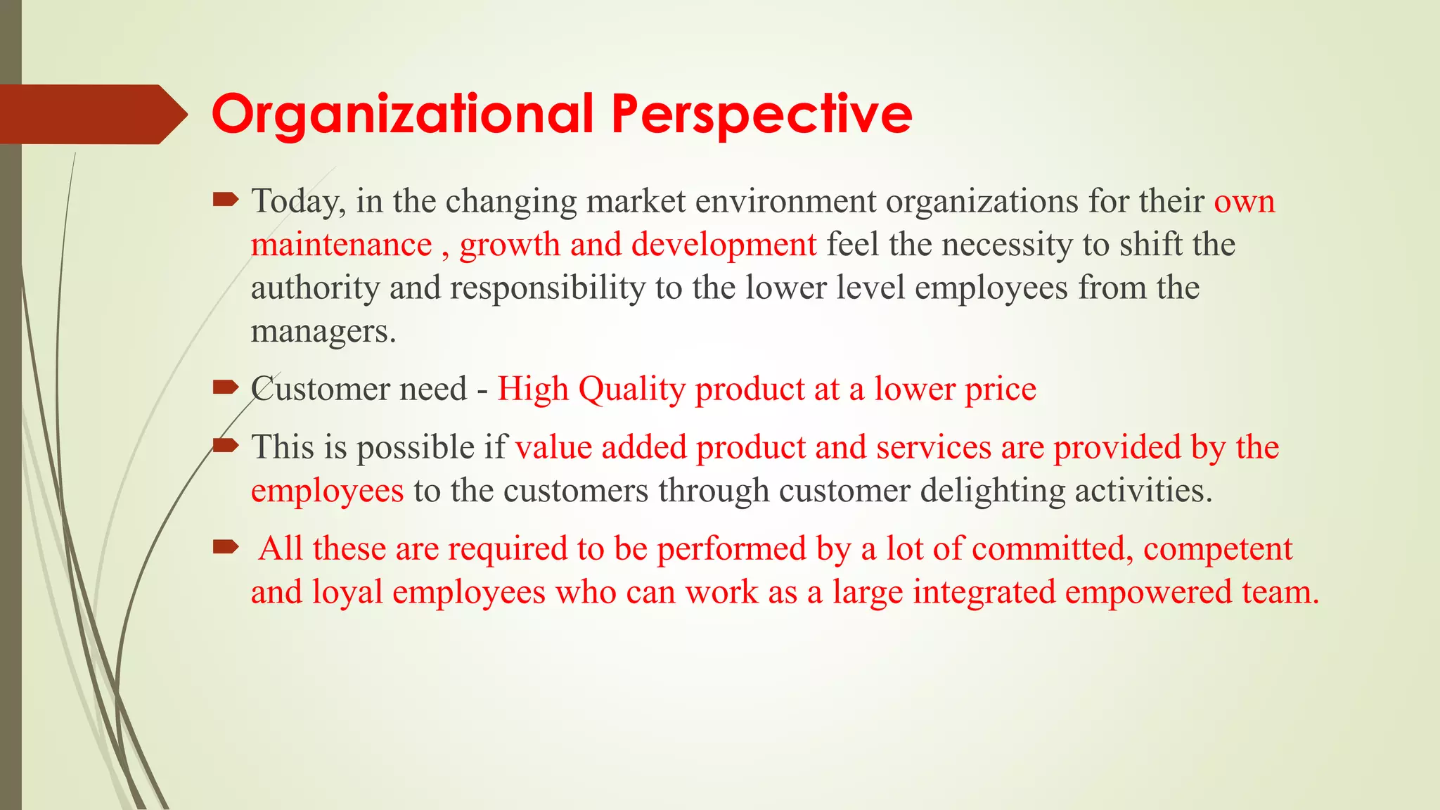 Organizational Perspective
 Today, in the changing market environment organizations for their own
maintenance , growth and development feel the necessity to shift the
authority and responsibility to the lower level employees from the
managers.
 Customer need - High Quality product at a lower price
 This is possible if value added product and services are provided by the
employees to the customers through customer delighting activities.
 All these are required to be performed by a lot of committed, competent
and loyal employees who can work as a large integrated empowered team.
 