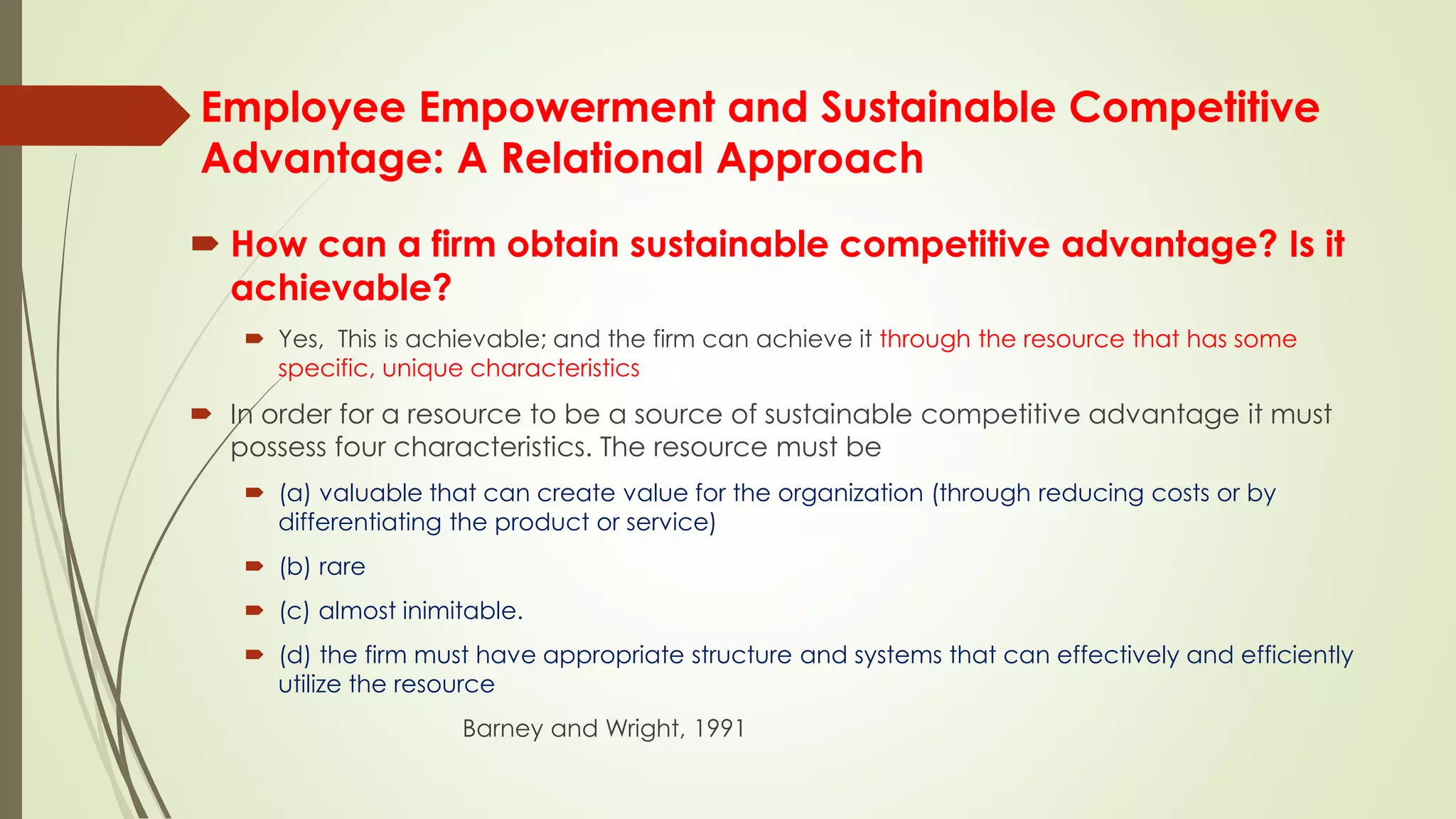 Employee Empowerment and Sustainable Competitive
Advantage: A Relational Approach
 How can a firm obtain sustainable competitive advantage? Is it
achievable?
 Yes, This is achievable; and the firm can achieve it through the resource that has some
specific, unique characteristics
 In order for a resource to be a source of sustainable competitive advantage it must
possess four characteristics. The resource must be
 (a) valuable that can create value for the organization (through reducing costs or by
differentiating the product or service)
 (b) rare
 (c) almost inimitable.
 (d) the firm must have appropriate structure and systems that can effectively and efficiently
utilize the resource
Barney and Wright, 1991
 