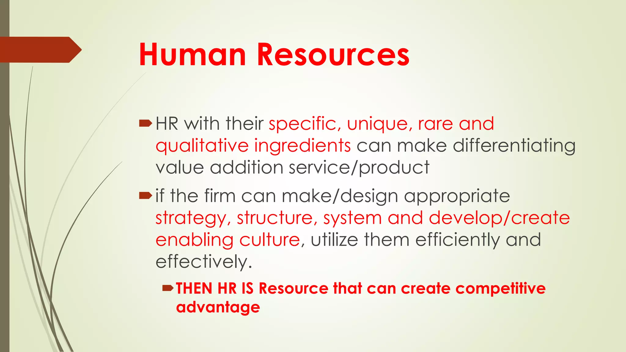 Human Resources
HR with their specific, unique, rare and
qualitative ingredients can make differentiating
value addition service/product
if the firm can make/design appropriate
strategy, structure, system and develop/create
enabling culture, utilize them efficiently and
effectively.
THEN HR IS Resource that can create competitive
advantage
 