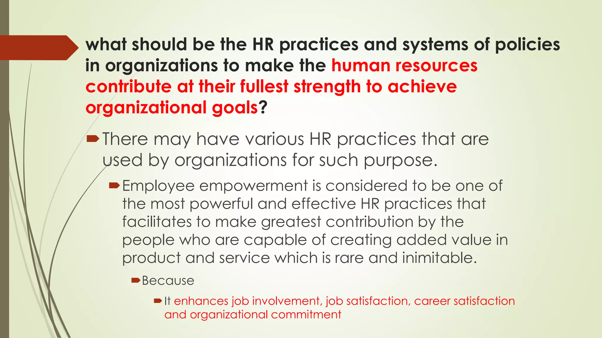 what should be the HR practices and systems of policies
in organizations to make the human resources
contribute at their fullest strength to achieve
organizational goals?
There may have various HR practices that are
used by organizations for such purpose.
Employee empowerment is considered to be one of
the most powerful and effective HR practices that
facilitates to make greatest contribution by the
people who are capable of creating added value in
product and service which is rare and inimitable.
Because
It enhances job involvement, job satisfaction, career satisfaction
and organizational commitment
 