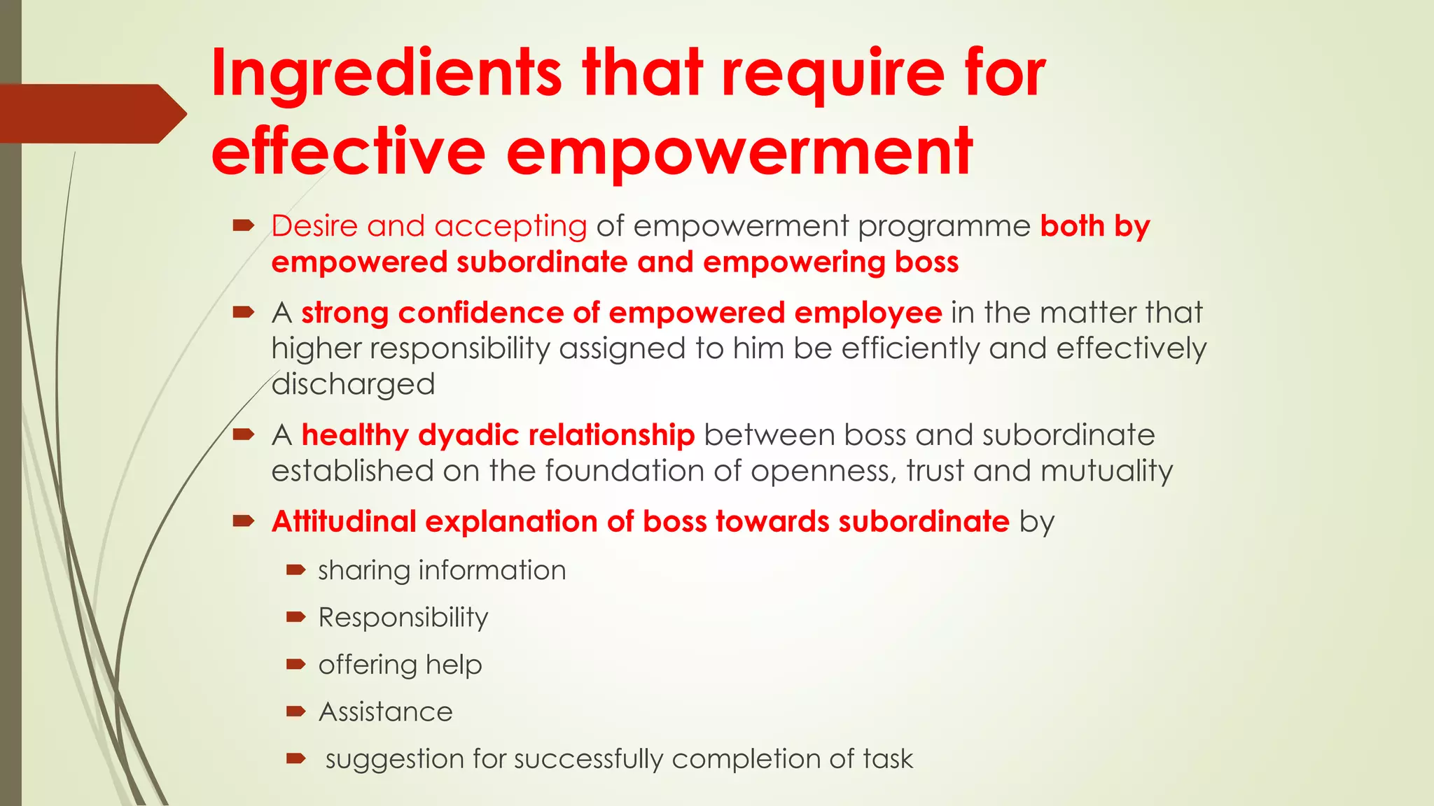 Ingredients that require for
effective empowerment
 Desire and accepting of empowerment programme both by
empowered subordinate and empowering boss
 A strong confidence of empowered employee in the matter that
higher responsibility assigned to him be efficiently and effectively
discharged
 A healthy dyadic relationship between boss and subordinate
established on the foundation of openness, trust and mutuality
 Attitudinal explanation of boss towards subordinate by
 sharing information
 Responsibility
 offering help
 Assistance
 suggestion for successfully completion of task
 