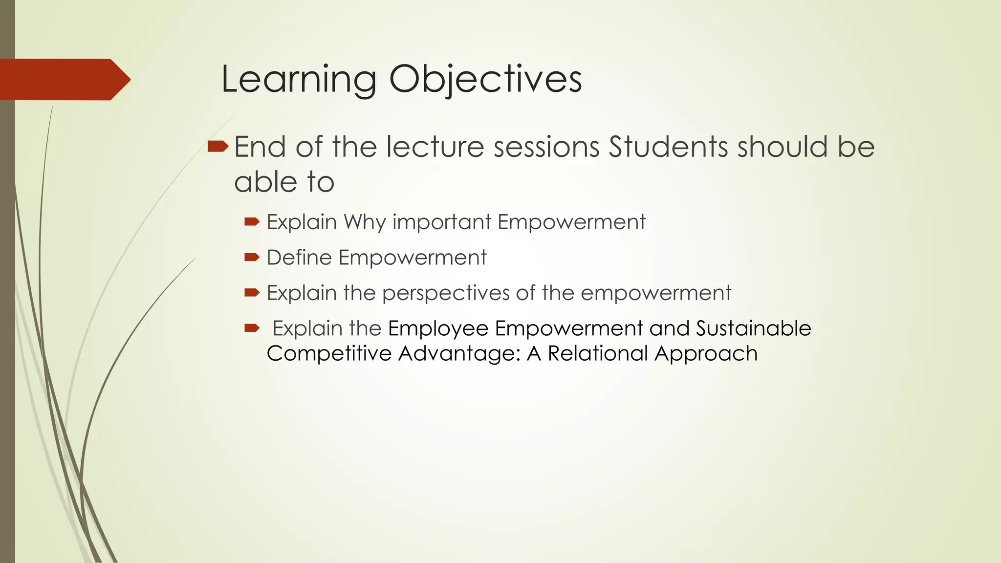 Learning Objectives
End of the lecture sessions Students should be
able to
 Explain Why important Empowerment
 Define Empowerment
 Explain the perspectives of the empowerment
 Explain the Employee Empowerment and Sustainable
Competitive Advantage: A Relational Approach
 