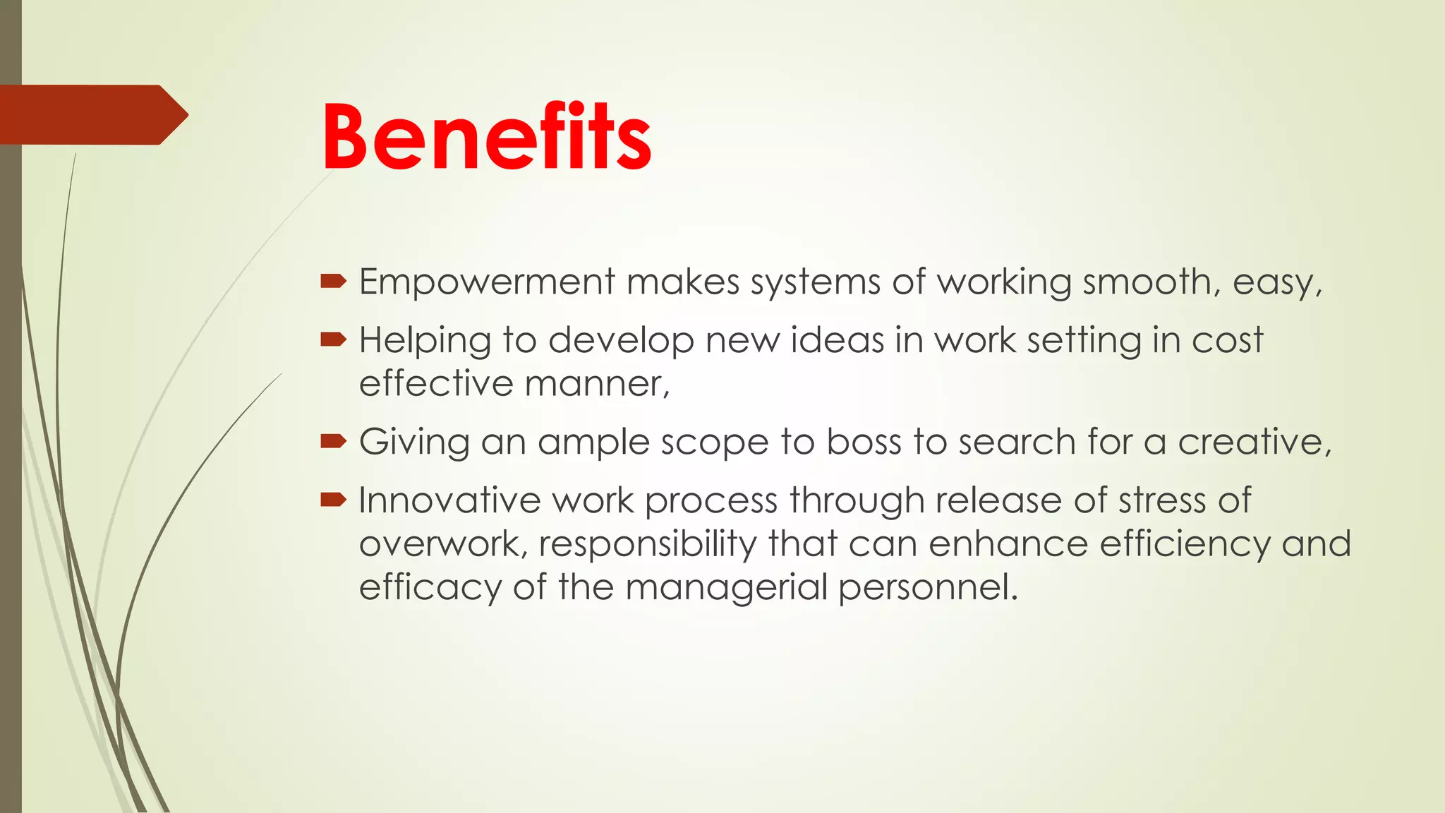 Benefits
 Empowerment makes systems of working smooth, easy,
 Helping to develop new ideas in work setting in cost
effective manner,
 Giving an ample scope to boss to search for a creative,
 Innovative work process through release of stress of
overwork, responsibility that can enhance efficiency and
efficacy of the managerial personnel.
 