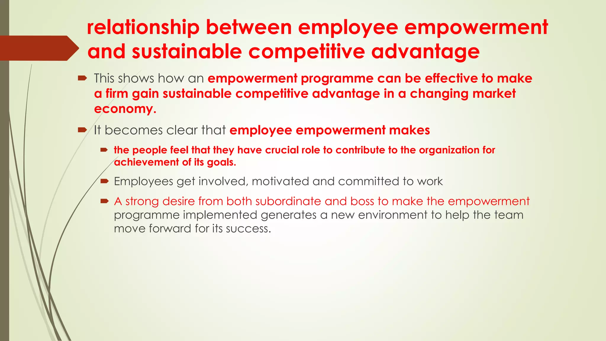 relationship between employee empowerment
and sustainable competitive advantage
 This shows how an empowerment programme can be effective to make
a firm gain sustainable competitive advantage in a changing market
economy.
 It becomes clear that employee empowerment makes
 the people feel that they have crucial role to contribute to the organization for
achievement of its goals.
 Employees get involved, motivated and committed to work
 A strong desire from both subordinate and boss to make the empowerment
programme implemented generates a new environment to help the team
move forward for its success.
 