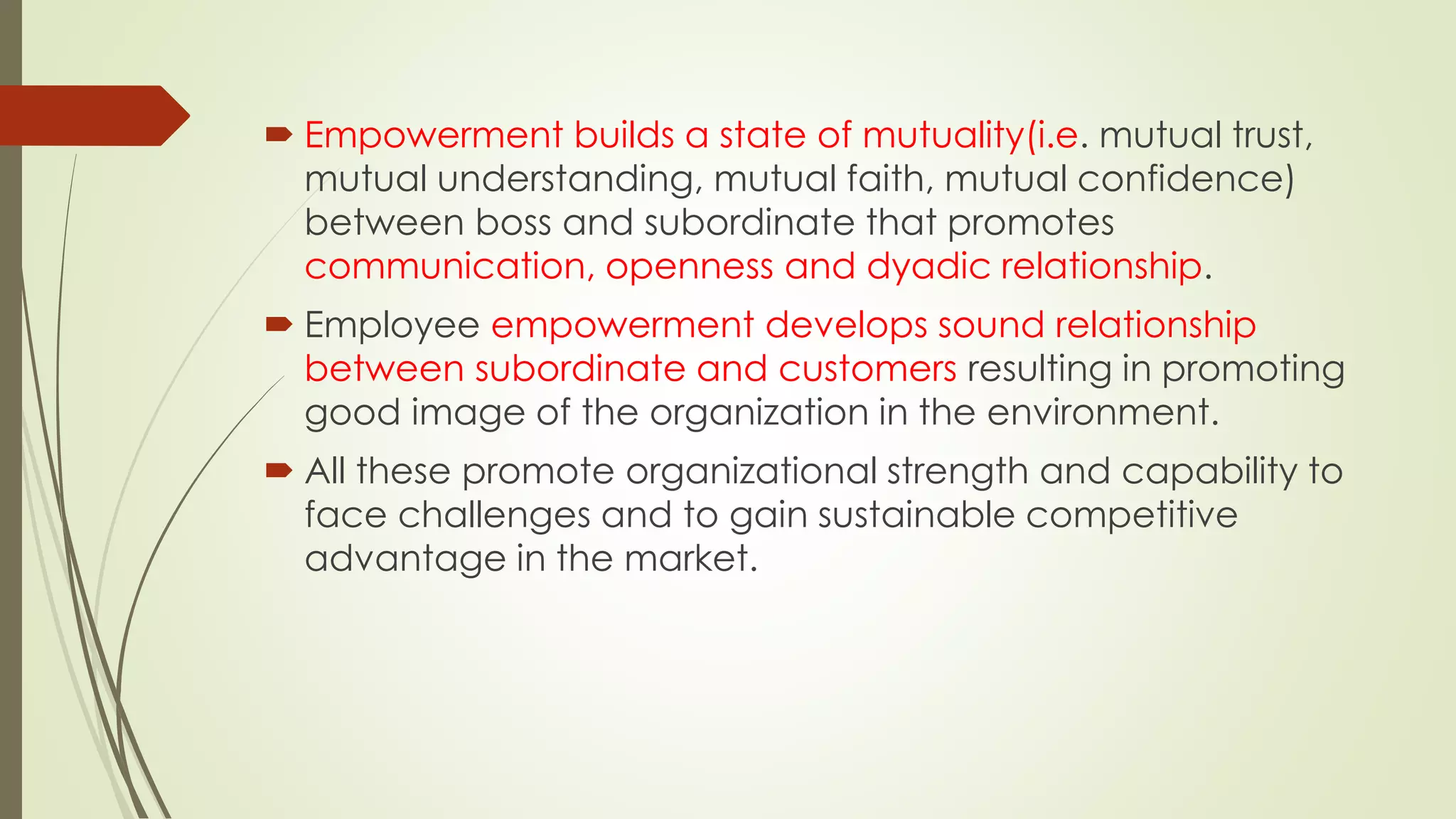 Empowerment builds a state of mutuality(i.e. mutual trust,
mutual understanding, mutual faith, mutual confidence)
between boss and subordinate that promotes
communication, openness and dyadic relationship.
 Employee empowerment develops sound relationship
between subordinate and customers resulting in promoting
good image of the organization in the environment.
 All these promote organizational strength and capability to
face challenges and to gain sustainable competitive
advantage in the market.
 