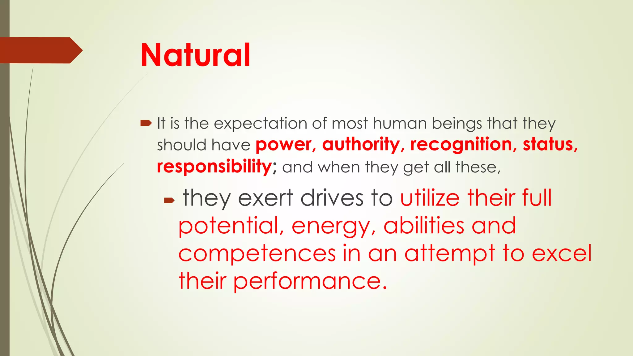 Natural
 It is the expectation of most human beings that they
should have power, authority, recognition, status,
responsibility; and when they get all these,
 they exert drives to utilize their full
potential, energy, abilities and
competences in an attempt to excel
their performance.
 