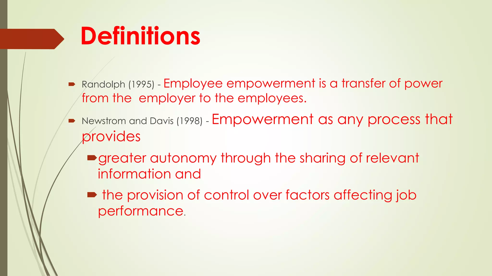 Definitions
 Randolph (1995) - Employee empowerment is a transfer of power
from the employer to the employees.
 Newstrom and Davis (1998) - Empowerment as any process that
provides
greater autonomy through the sharing of relevant
information and
 the provision of control over factors affecting job
performance.
 