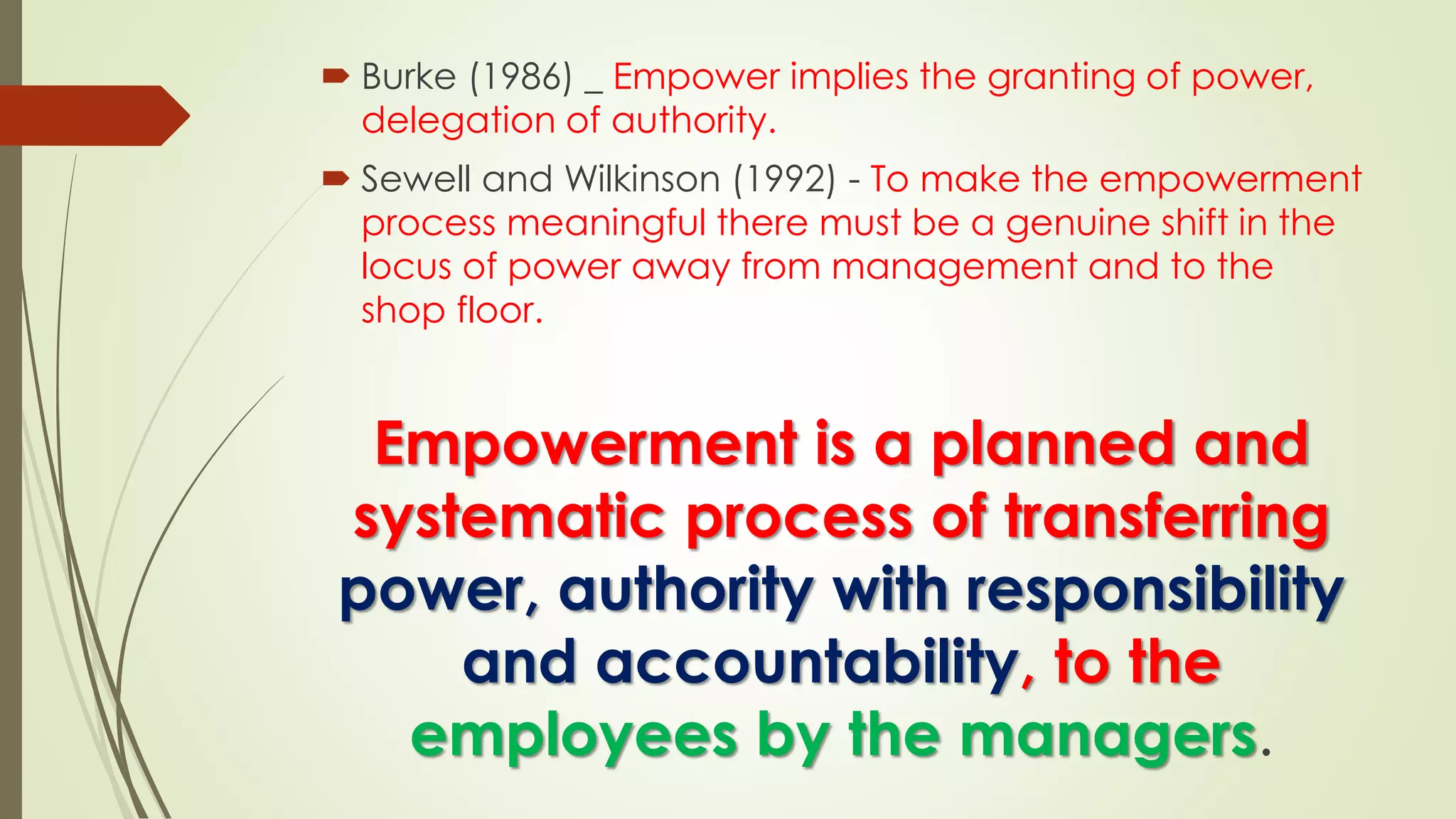  Burke (1986) _ Empower implies the granting of power,
delegation of authority.
 Sewell and Wilkinson (1992) - To make the empowerment
process meaningful there must be a genuine shift in the
locus of power away from management and to the
shop floor.
Empowerment is a planned and
systematic process of transferring
power, authority with responsibility
and accountability, to the
employees by the managers.
 