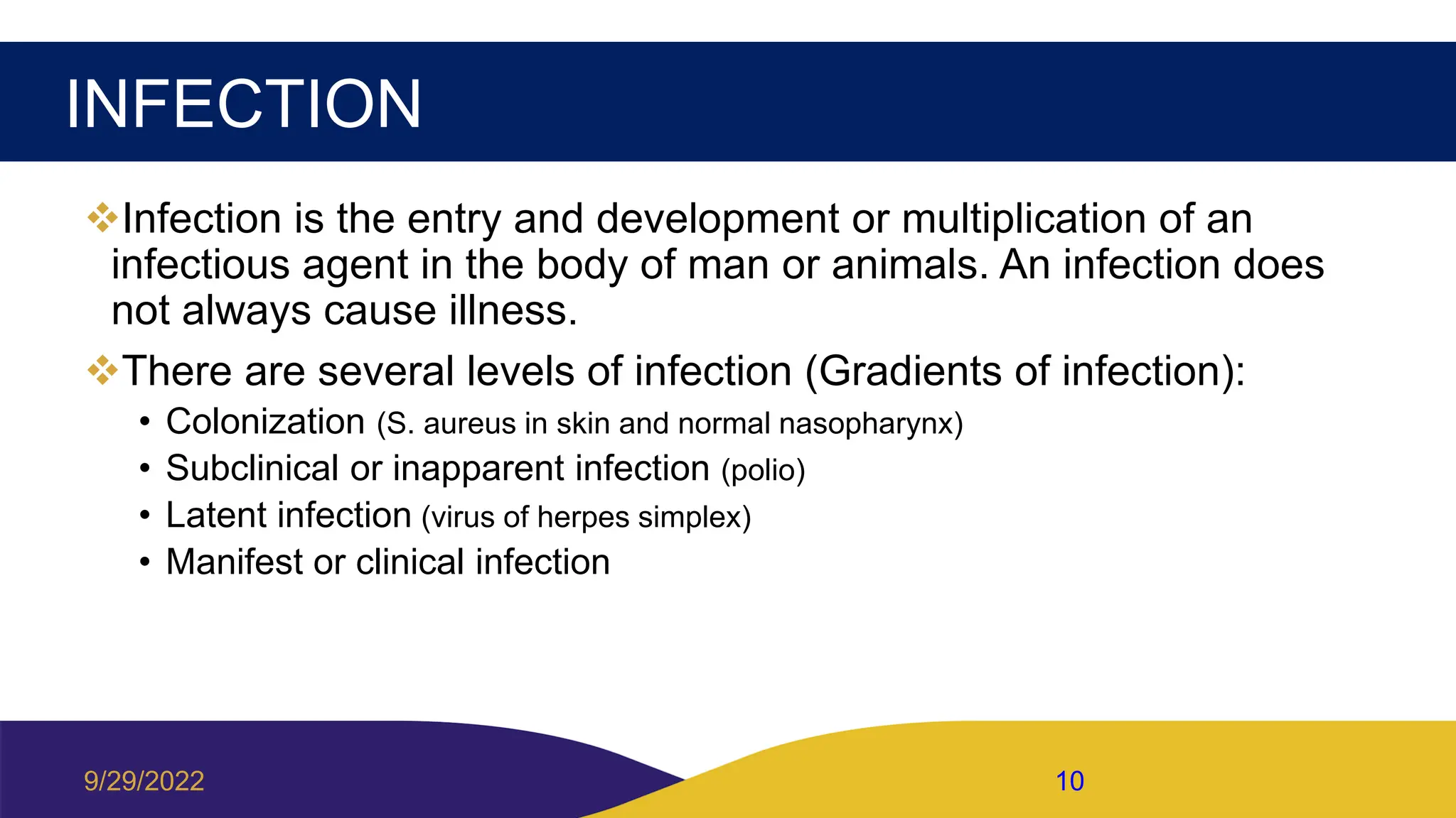INFECTION
Infection is the entry and development or multiplication of an
infectious agent in the body of man or animals. An infection does
not always cause illness.
There are several levels of infection (Gradients of infection):
• Colonization (S. aureus in skin and normal nasopharynx)
• Subclinical or inapparent infection (polio)
• Latent infection (virus of herpes simplex)
• Manifest or clinical infection
9/29/2022 10
 