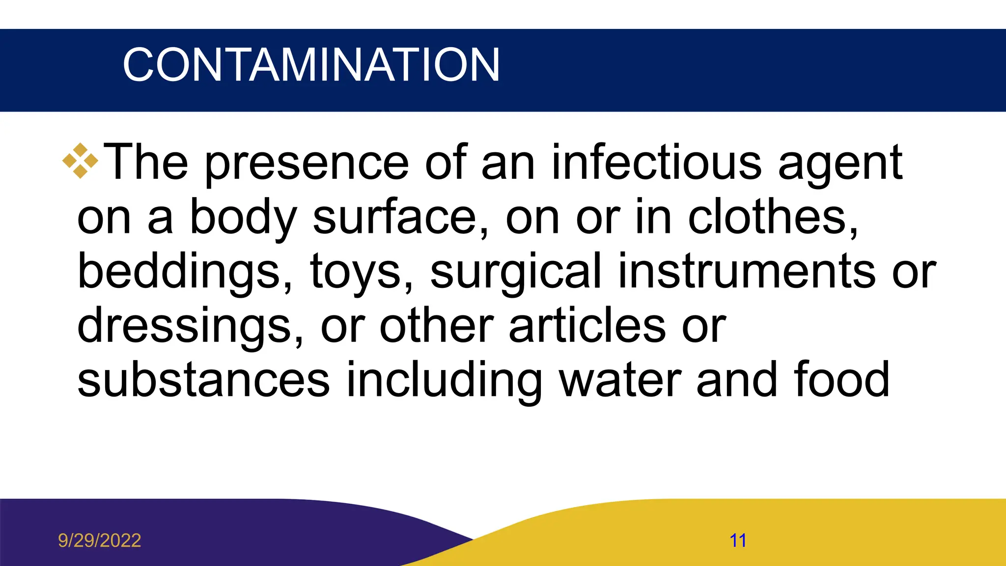 CONTAMINATION
The presence of an infectious agent
on a body surface, on or in clothes,
beddings, toys, surgical instruments or
dressings, or other articles or
substances including water and food
9/29/2022 11
 